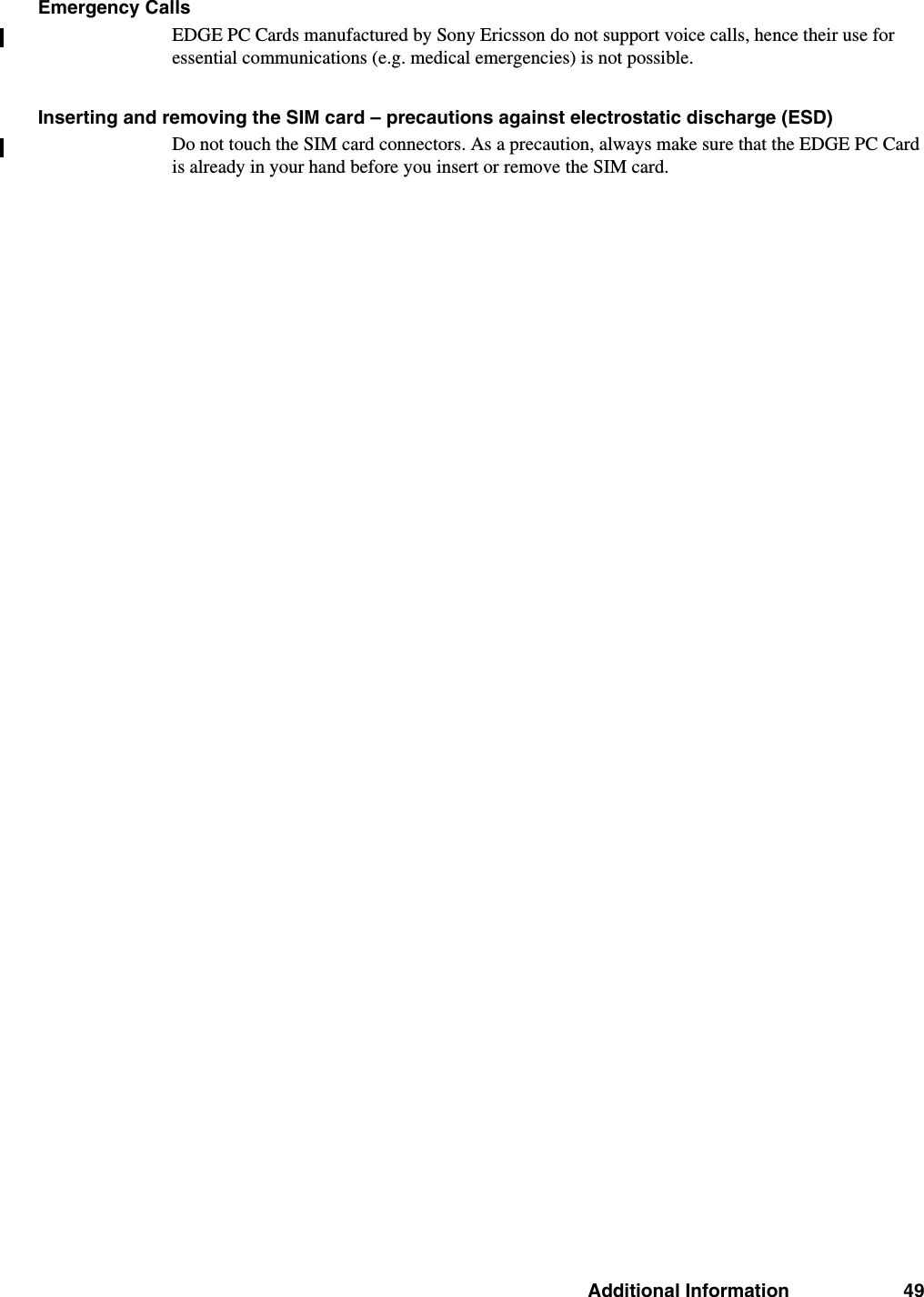 Additional Information 49Emergency CallsEDGE PC Cards manufactured by Sony Ericsson do not support voice calls, hence their use for essential communications (e.g. medical emergencies) is not possible.Inserting and removing the SIM card – precautions against electrostatic discharge (ESD)Do not touch the SIM card connectors. As a precaution, always make sure that the EDGE PC Card is already in your hand before you insert or remove the SIM card.