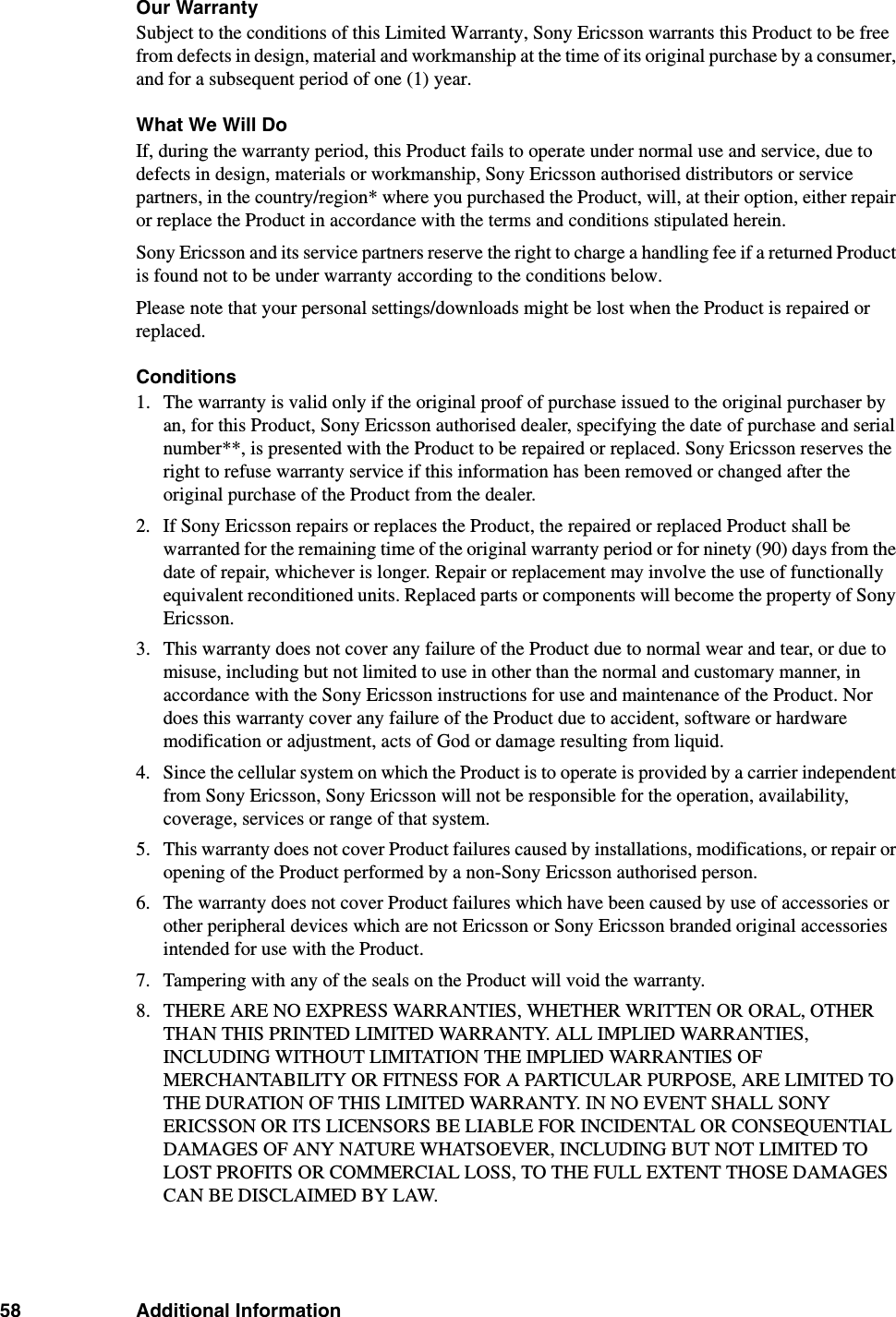 58 Additional InformationOur WarrantySubject to the conditions of this Limited Warranty, Sony Ericsson warrants this Product to be free from defects in design, material and workmanship at the time of its original purchase by a consumer, and for a subsequent period of one (1) year.What We Will DoIf, during the warranty period, this Product fails to operate under normal use and service, due to defects in design, materials or workmanship, Sony Ericsson authorised distributors or service partners, in the country/region* where you purchased the Product, will, at their option, either repair or replace the Product in accordance with the terms and conditions stipulated herein.Sony Ericsson and its service partners reserve the right to charge a handling fee if a returned Product is found not to be under warranty according to the conditions below.Please note that your personal settings/downloads might be lost when the Product is repaired or replaced.Conditions1. The warranty is valid only if the original proof of purchase issued to the original purchaser by an, for this Product, Sony Ericsson authorised dealer, specifying the date of purchase and serial number**, is presented with the Product to be repaired or replaced. Sony Ericsson reserves the right to refuse warranty service if this information has been removed or changed after the original purchase of the Product from the dealer. 2. If Sony Ericsson repairs or replaces the Product, the repaired or replaced Product shall be warranted for the remaining time of the original warranty period or for ninety (90) days from the date of repair, whichever is longer. Repair or replacement may involve the use of functionally equivalent reconditioned units. Replaced parts or components will become the property of Sony Ericsson. 3. This warranty does not cover any failure of the Product due to normal wear and tear, or due to misuse, including but not limited to use in other than the normal and customary manner, in accordance with the Sony Ericsson instructions for use and maintenance of the Product. Nor does this warranty cover any failure of the Product due to accident, software or hardware modification or adjustment, acts of God or damage resulting from liquid. 4. Since the cellular system on which the Product is to operate is provided by a carrier independent from Sony Ericsson, Sony Ericsson will not be responsible for the operation, availability, coverage, services or range of that system.5. This warranty does not cover Product failures caused by installations, modifications, or repair or opening of the Product performed by a non-Sony Ericsson authorised person. 6. The warranty does not cover Product failures which have been caused by use of accessories or other peripheral devices which are not Ericsson or Sony Ericsson branded original accessories intended for use with the Product. 7. Tampering with any of the seals on the Product will void the warranty.8. THERE ARE NO EXPRESS WARRANTIES, WHETHER WRITTEN OR ORAL, OTHER THAN THIS PRINTED LIMITED WARRANTY. ALL IMPLIED WARRANTIES, INCLUDING WITHOUT LIMITATION THE IMPLIED WARRANTIES OF MERCHANTABILITY OR FITNESS FOR A PARTICULAR PURPOSE, ARE LIMITED TO THE DURATION OF THIS LIMITED WARRANTY. IN NO EVENT SHALL SONY ERICSSON OR ITS LICENSORS BE LIABLE FOR INCIDENTAL OR CONSEQUENTIAL DAMAGES OF ANY NATURE WHATSOEVER, INCLUDING BUT NOT LIMITED TO LOST PROFITS OR COMMERCIAL LOSS, TO THE FULL EXTENT THOSE DAMAGES CAN BE DISCLAIMED BY LAW. 