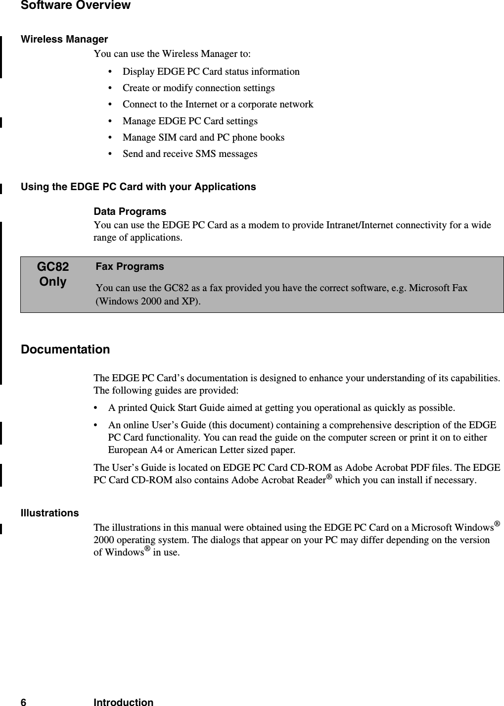 6 IntroductionSoftware OverviewWireless ManagerYou can use the Wireless Manager to:• Display EDGE PC Card status information• Create or modify connection settings• Connect to the Internet or a corporate network• Manage EDGE PC Card settings• Manage SIM card and PC phone books• Send and receive SMS messagesUsing the EDGE PC Card with your ApplicationsData ProgramsYou can use the EDGE PC Card as a modem to provide Intranet/Internet connectivity for a wide range of applications. DocumentationThe EDGE PC Card’s documentation is designed to enhance your understanding of its capabilities. The following guides are provided:• A printed Quick Start Guide aimed at getting you operational as quickly as possible.• An online User’s Guide (this document) containing a comprehensive description of the EDGE PC Card functionality. You can read the guide on the computer screen or print it on to either European A4 or American Letter sized paper.The User’s Guide is located on EDGE PC Card CD-ROM as Adobe Acrobat PDF files. The EDGE PC Card CD-ROM also contains Adobe Acrobat Reader® which you can install if necessary.IllustrationsThe illustrations in this manual were obtained using the EDGE PC Card on a Microsoft Windows® 2000 operating system. The dialogs that appear on your PC may differ depending on the version of Windows® in use.GC82OnlyFax ProgramsYou can use the GC82 as a fax provided you have the correct software, e.g. Microsoft Fax (Windows 2000 and XP).