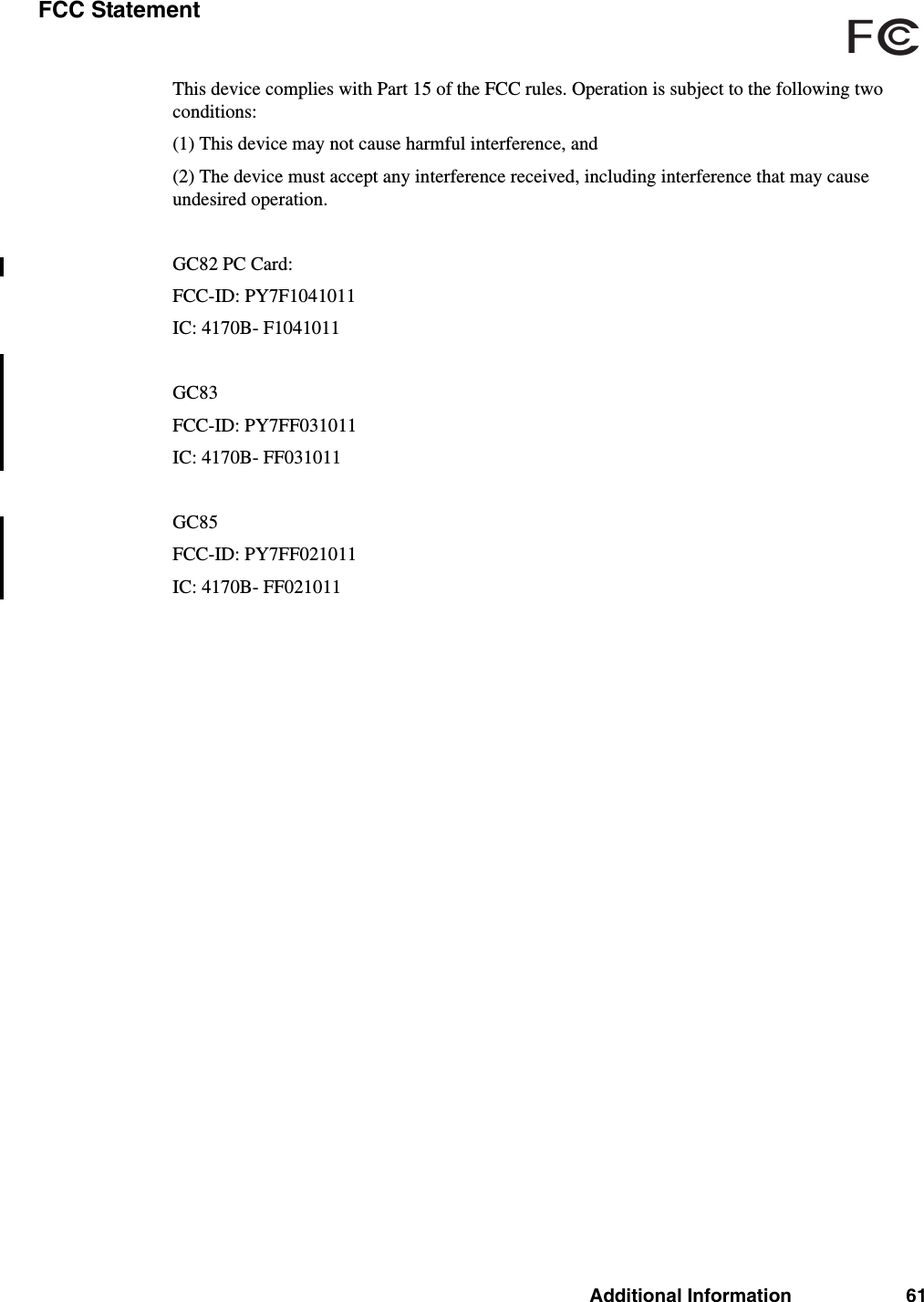 Additional Information 61FCC StatementThis device complies with Part 15 of the FCC rules. Operation is subject to the following two conditions:(1) This device may not cause harmful interference, and(2) The device must accept any interference received, including interference that may cause undesired operation.GC82 PC Card:FCC-ID: PY7F1041011IC: 4170B- F1041011GC83FCC-ID: PY7FF031011IC: 4170B- FF031011GC85FCC-ID: PY7FF021011IC: 4170B- FF021011FCc