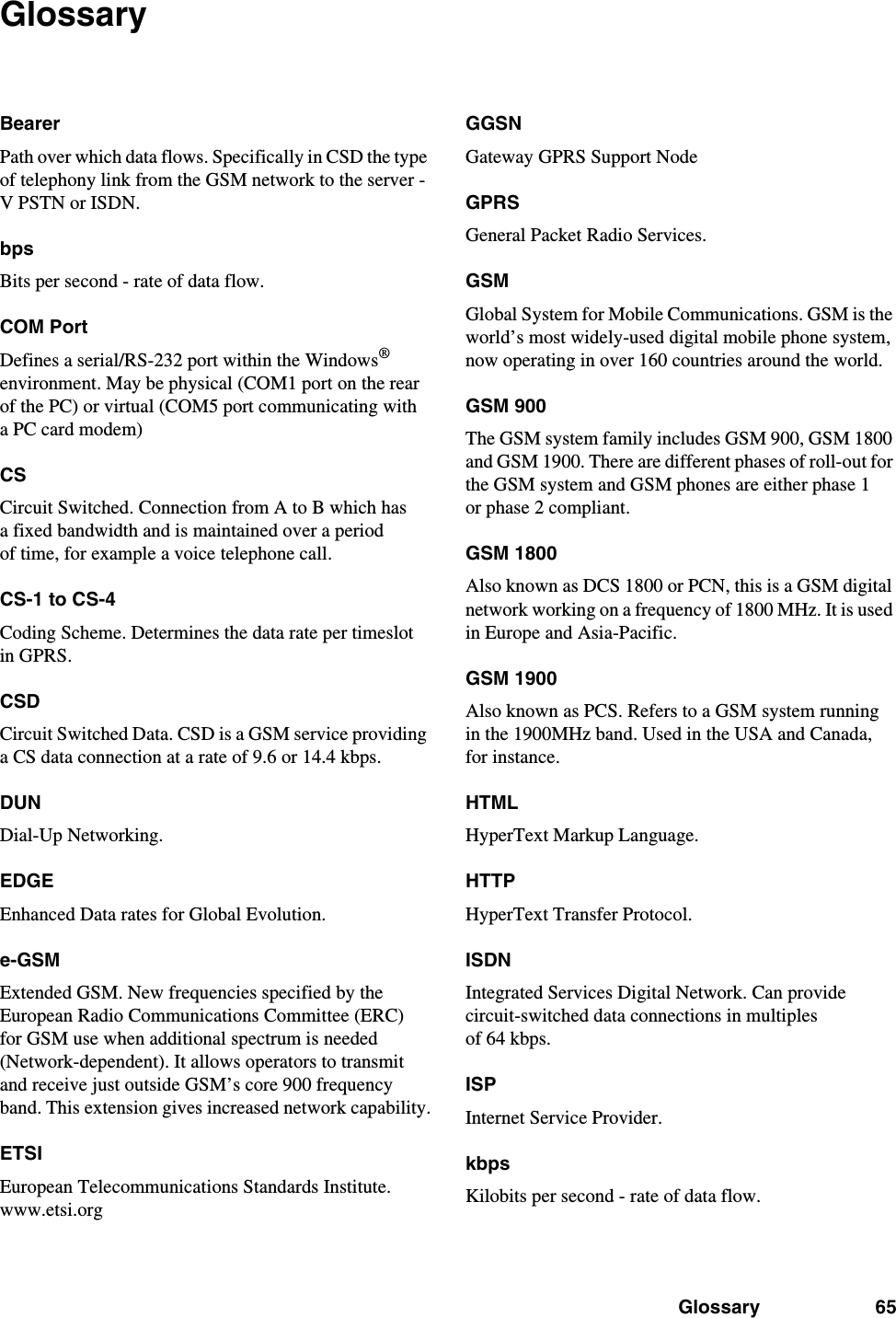 Glossary 65GlossaryBearerPath over which data flows. Specifically in CSD the type of telephony link from the GSM network to the server - V PSTN or ISDN.bpsBits per second - rate of data flow.COM PortDefines a serial/RS-232 port within the Windows® environment. May be physical (COM1 port on the rear of the PC) or virtual (COM5 port communicating with a PC card modem)CSCircuit Switched. Connection from A to B which has a fixed bandwidth and is maintained over a period of time, for example a voice telephone call.CS-1 to CS-4Coding Scheme. Determines the data rate per timeslot in GPRS.CSDCircuit Switched Data. CSD is a GSM service providing a CS data connection at a rate of 9.6 or 14.4 kbps.DUNDial-Up Networking.EDGEEnhanced Data rates for Global Evolution.e-GSMExtended GSM. New frequencies specified by the European Radio Communications Committee (ERC) for GSM use when additional spectrum is needed (Network-dependent). It allows operators to transmit and receive just outside GSM’s core 900 frequency band. This extension gives increased network capability.ETSIEuropean Telecommunications Standards Institute. www.etsi.orgGGSNGateway GPRS Support NodeGPRSGeneral Packet Radio Services.GSMGlobal System for Mobile Communications. GSM is the world’s most widely-used digital mobile phone system, now operating in over 160 countries around the world.GSM 900The GSM system family includes GSM 900, GSM 1800 and GSM 1900. There are different phases of roll-out for the GSM system and GSM phones are either phase 1 or phase 2 compliant.GSM 1800Also known as DCS 1800 or PCN, this is a GSM digital network working on a frequency of 1800 MHz. It is used in Europe and Asia-Pacific.GSM 1900Also known as PCS. Refers to a GSM system running in the 1900MHz band. Used in the USA and Canada, for instance.HTMLHyperText Markup Language.HTTPHyperText Transfer Protocol.ISDNIntegrated Services Digital Network. Can provide circuit-switched data connections in multiples of 64 kbps.ISPInternet Service Provider.kbpsKilobits per second - rate of data flow.