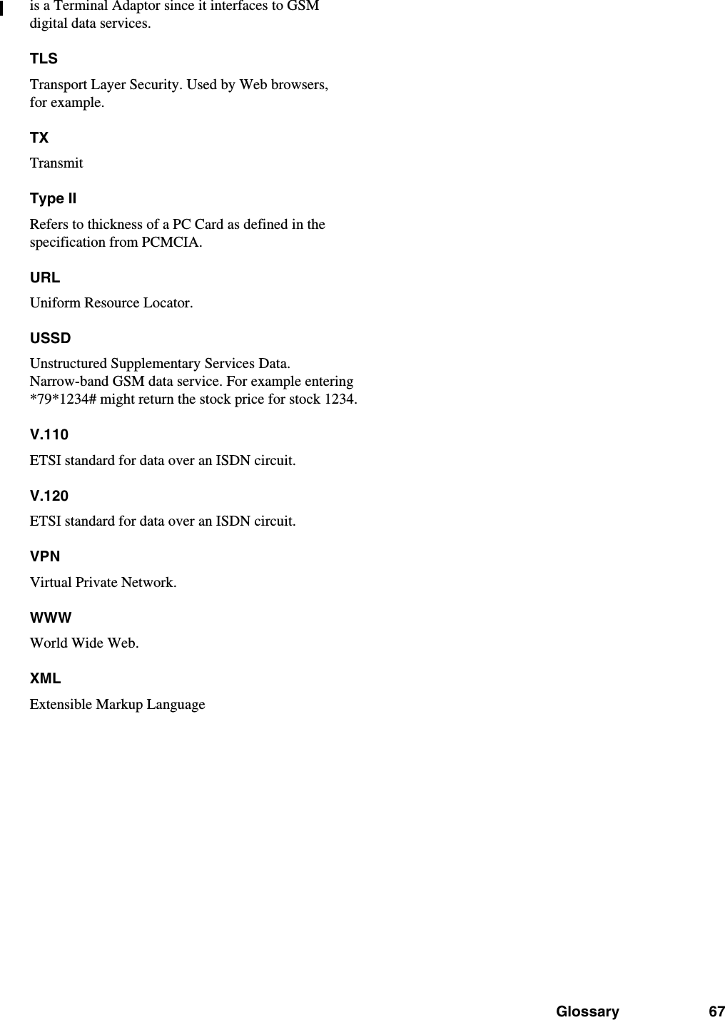 Glossary 67is a Terminal Adaptor since it interfaces to GSM digital data services.TLSTransport Layer Security. Used by Web browsers, for example.TXTransmitType IIRefers to thickness of a PC Card as defined in the specification from PCMCIA.URLUniform Resource Locator.USSDUnstructured Supplementary Services Data. Narrow-band GSM data service. For example entering *79*1234# might return the stock price for stock 1234.V.110ETSI standard for data over an ISDN circuit.V.120ETSI standard for data over an ISDN circuit.VPNVirtual Private Network.WWWWorld Wide Web.XMLExtensible Markup Language