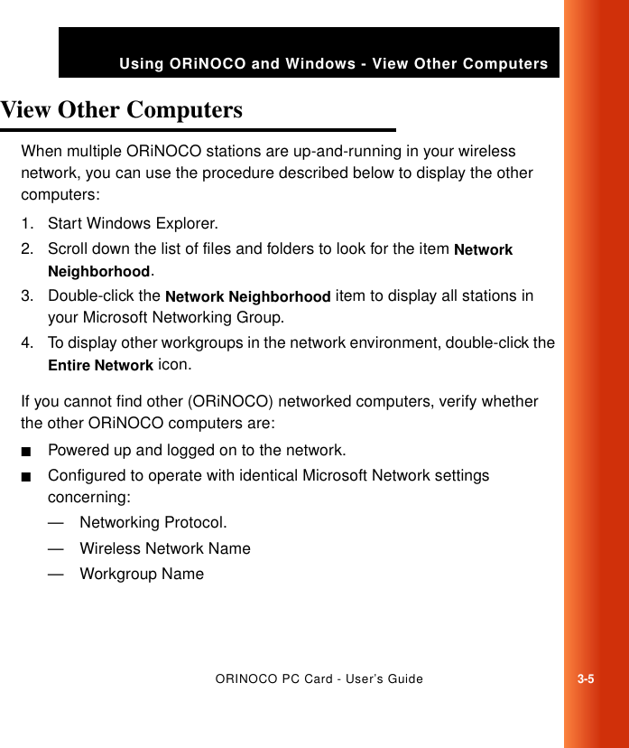 ORINOCO PC Card - User’s Guide3-5Using ORiNOCO and Windows - View Other ComputersView Other Computers 3When multiple ORiNOCO stations are up-and-running in your wireless network, you can use the procedure described below to display the other computers:1. Start Windows Explorer.2. Scroll down the list of files and folders to look for the item Network Neighborhood.3. Double-click the Network Neighborhood item to display all stations in your Microsoft Networking Group.4. To display other workgroups in the network environment, double-click the Entire Network icon. If you cannot find other (ORiNOCO) networked computers, verify whether the other ORiNOCO computers are:■Powered up and logged on to the network.■Configured to operate with identical Microsoft Network settings concerning:— Networking Protocol.— Wireless Network Name— Workgroup Name