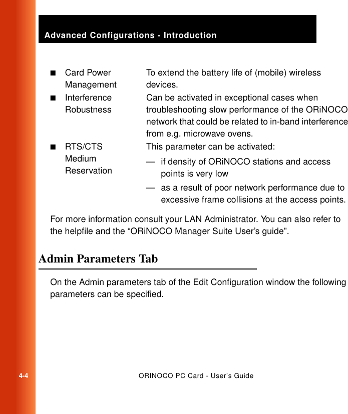 Advanced Configurations - Introduction4-4ORINOCO PC Card - User’s GuideFor more information consult your LAN Administrator. You can also refer to the helpfile and the “ORiNOCO Manager Suite User’s guide”.Admin Parameters Tab 4On the Admin parameters tab of the Edit Configuration window the following parameters can be specified.■Card Power ManagementTo extend the battery life of (mobile) wireless devices.■Interference RobustnessCan be activated in exceptional cases when troubleshooting slow performance of the ORiNOCO network that could be related to in-band interference from e.g. microwave ovens.■RTS/CTS Medium ReservationThis parameter can be activated:— if density of ORiNOCO stations and access points is very low— as a result of poor network performance due to excessive frame collisions at the access points.