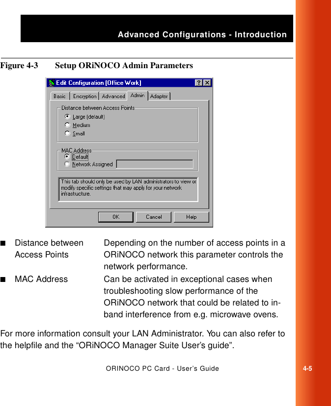Advanced Configurations - IntroductionORINOCO PC Card - User’s Guide4-5Figure 4-3  Setup ORiNOCO Admin ParametersFor more information consult your LAN Administrator. You can also refer to the helpfile and the “ORiNOCO Manager Suite User’s guide”.■Distance between Access PointsDepending on the number of access points in a ORiNOCO network this parameter controls the network performance.■MAC Address Can be activated in exceptional cases when troubleshooting slow performance of the ORiNOCO network that could be related to in-band interference from e.g. microwave ovens.