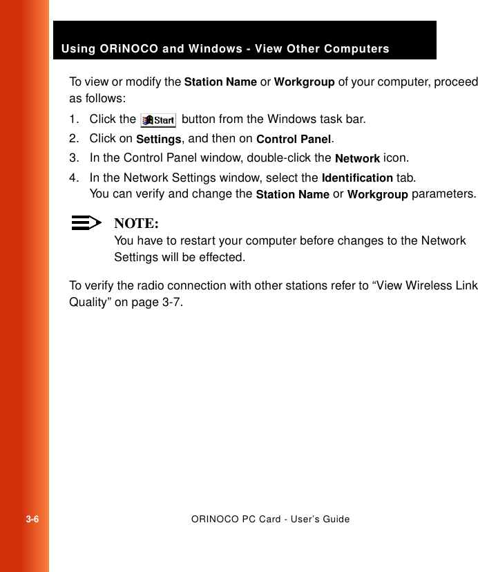 3-6ORINOCO PC Card - User’s GuideUsing ORiNOCO and Windows - View Other ComputersTo view or modify the Station Name or Workgroup of your computer, proceed as follows:1. Click the   button from the Windows task bar.2. Click on Settings, and then on Control Panel.3. In the Control Panel window, double-click the Network icon. 4. In the Network Settings window, select the Identification tab.You can verify and change the Station Name or Workgroup parameters. NOTE:You have to restart your computer before changes to the Network Settings will be effected.To verify the radio connection with other stations refer to “View Wireless Link Quality” on page 3-7.