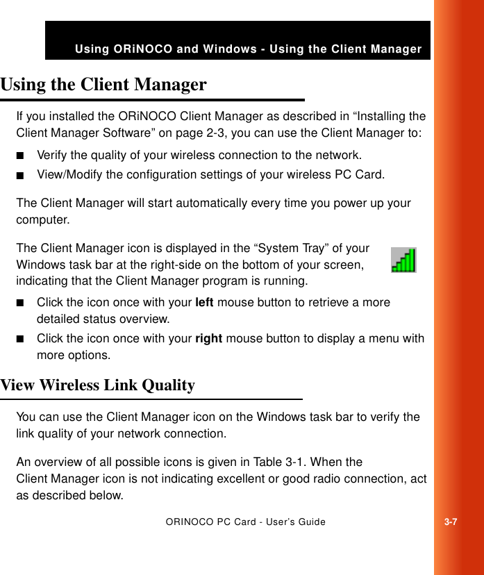 ORINOCO PC Card - User’s Guide3-7Using ORiNOCO and Windows - Using the Client ManagerUsing the Client Manager 3If you installed the ORiNOCO Client Manager as described in “Installing the Client Manager Software” on page 2-3, you can use the Client Manager to:■Verify the quality of your wireless connection to the network.■View/Modify the configuration settings of your wireless PC Card.The Client Manager will start automatically every time you power up your computer.The Client Manager icon is displayed in the “System Tray” of your Windows task bar at the right-side on the bottom of your screen, indicating that the Client Manager program is running. ■Click the icon once with your left mouse button to retrieve a more detailed status overview.■Click the icon once with your right mouse button to display a menu with more options.View Wireless Link Quality 3You can use the Client Manager icon on the Windows task bar to verify the link quality of your network connection. An overview of all possible icons is given in Table 3-1. When the Client Manager icon is not indicating excellent or good radio connection, act as described below.