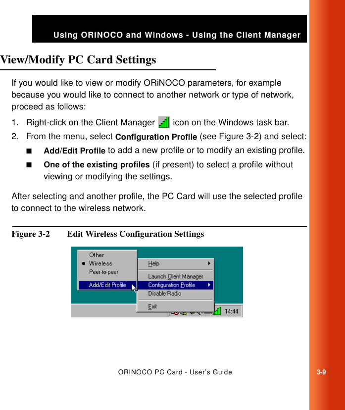 ORINOCO PC Card - User’s Guide3-9Using ORiNOCO and Windows - Using the Client ManagerView/Modify PC Card Settings 3If you would like to view or modify ORiNOCO parameters, for example because you would like to connect to another network or type of network, proceed as follows:1. Right-click on the Client Manager   icon on the Windows task bar.2. From the menu, select Configuration Profile (see Figure 3-2) and select:■Add/Edit Profile to add a new profile or to modify an existing profile.■One of the existing profiles (if present) to select a profile without viewing or modifying the settings.After selecting and another profile, the PC Card will use the selected profile to connect to the wireless network.Figure 3-2  Edit Wireless Configuration Settings