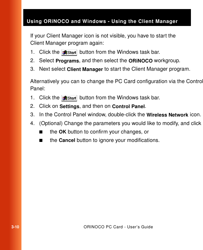 3-10ORINOCO PC Card - User’s GuideUsing ORiNOCO and Windows - Using the Client ManagerIf your Client Manager icon is not visible, you have to start the Client Manager program again:1. Click the   button from the Windows task bar.2. Select Programs, and then select the ORiNOCO workgroup.3. Next select Client Manager to start the Client Manager program.Alternatively you can to change the PC Card configuration via the Control Panel:1. Click the   button from the Windows task bar.2. Click on Settings, and then on Control Panel.3. In the Control Panel window, double-click the Wireless Network icon.4. (Optional) Change the parameters you would like to modify, and click■the OK button to confirm your changes, or■the Cancel button to ignore your modifications.