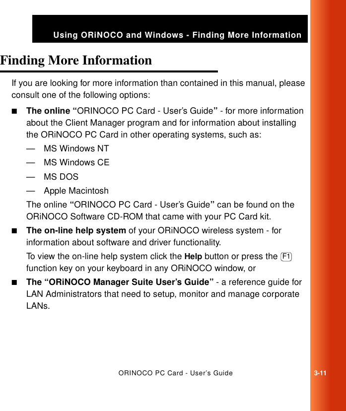 ORINOCO PC Card - User’s Guide3-11Using ORiNOCO and Windows - Finding More InformationFinding More Information 3If you are looking for more information than contained in this manual, please consult one of the following options:■The online “ORINOCO PC Card - User’s Guide” - for more information about the Client Manager program and for information about installing the ORiNOCO PC Card in other operating systems, such as:—MS Windows NT—MS Windows CE—MS DOS— Apple MacintoshThe online “ORINOCO PC Card - User’s Guide” can be found on the ORiNOCO Software CD-ROM that came with your PC Card kit.■The on-line help system of your ORiNOCO wireless system - for information about software and driver functionality. To view the on-line help system click the Help button or press the   function key on your keyboard in any ORiNOCO window, or ■The “ORiNOCO Manager Suite User’s Guide” - a reference guide for LAN Administrators that need to setup, monitor and manage corporate LANs.F1