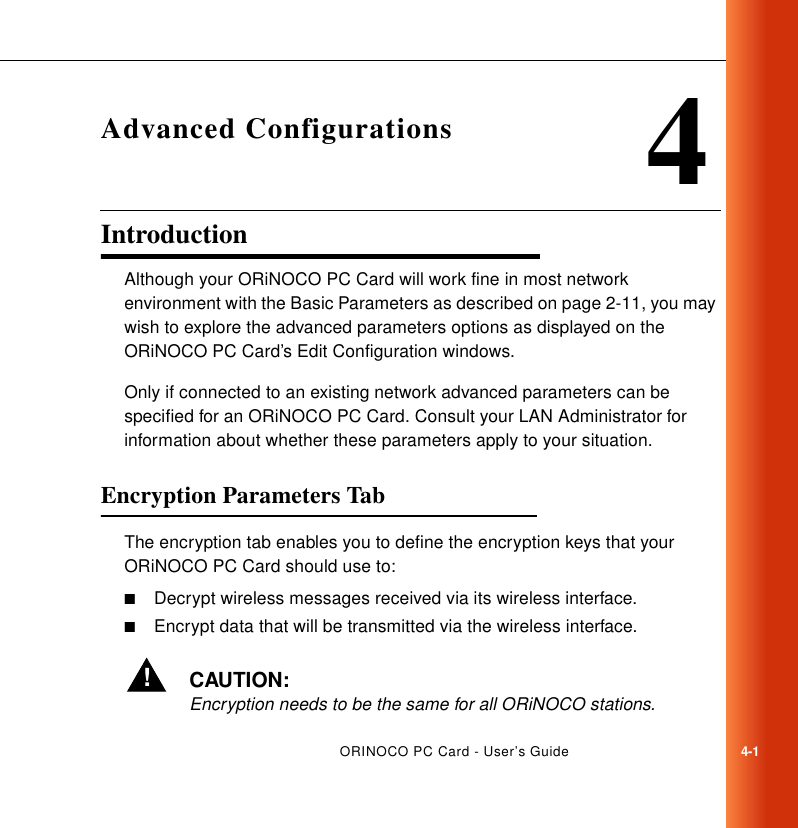 ORINOCO PC Card - User’s Guide4-14Advanced ConfigurationsIntroduction 4Although your ORiNOCO PC Card will work fine in most network environment with the Basic Parameters as described on page 2-11, you may wish to explore the advanced parameters options as displayed on the ORiNOCO PC Card’s Edit Configuration windows. Only if connected to an existing network advanced parameters can be specified for an ORiNOCO PC Card. Consult your LAN Administrator for information about whether these parameters apply to your situation.Encryption Parameters Tab 4The encryption tab enables you to define the encryption keys that your ORiNOCO PC Card should use to:■Decrypt wireless messages received via its wireless interface.■Encrypt data that will be transmitted via the wireless interface.!CAUTION:Encryption needs to be the same for all ORiNOCO stations.
