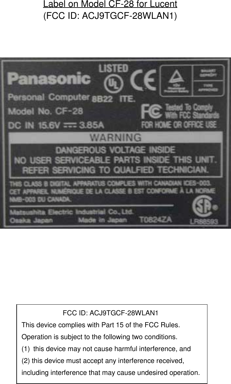 Label on Model CF-28 for Lucent(FCC ID: ACJ9TGCF-28WLAN1)            FCC ID: ACJ9TGCF-28WLAN1This device complies with Part 15 of the FCC Rules.Operation is subject to the following two conditions.(1)  this device may not cause harmful interference, and(2) this device must accept any interference received,including interference that may cause undesired operation.