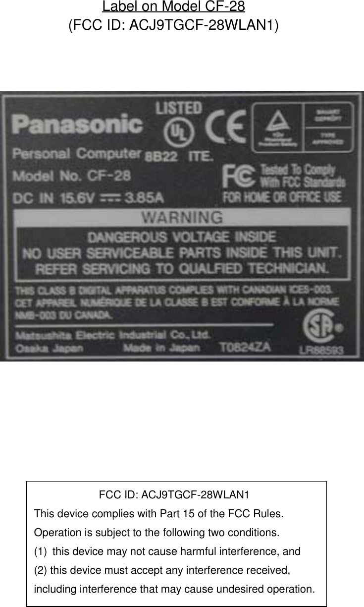 Label on Model CF-28(FCC ID: ACJ9TGCF-28WLAN1)            FCC ID: ACJ9TGCF-28WLAN1This device complies with Part 15 of the FCC Rules.Operation is subject to the following two conditions.(1)  this device may not cause harmful interference, and(2) this device must accept any interference received,including interference that may cause undesired operation.