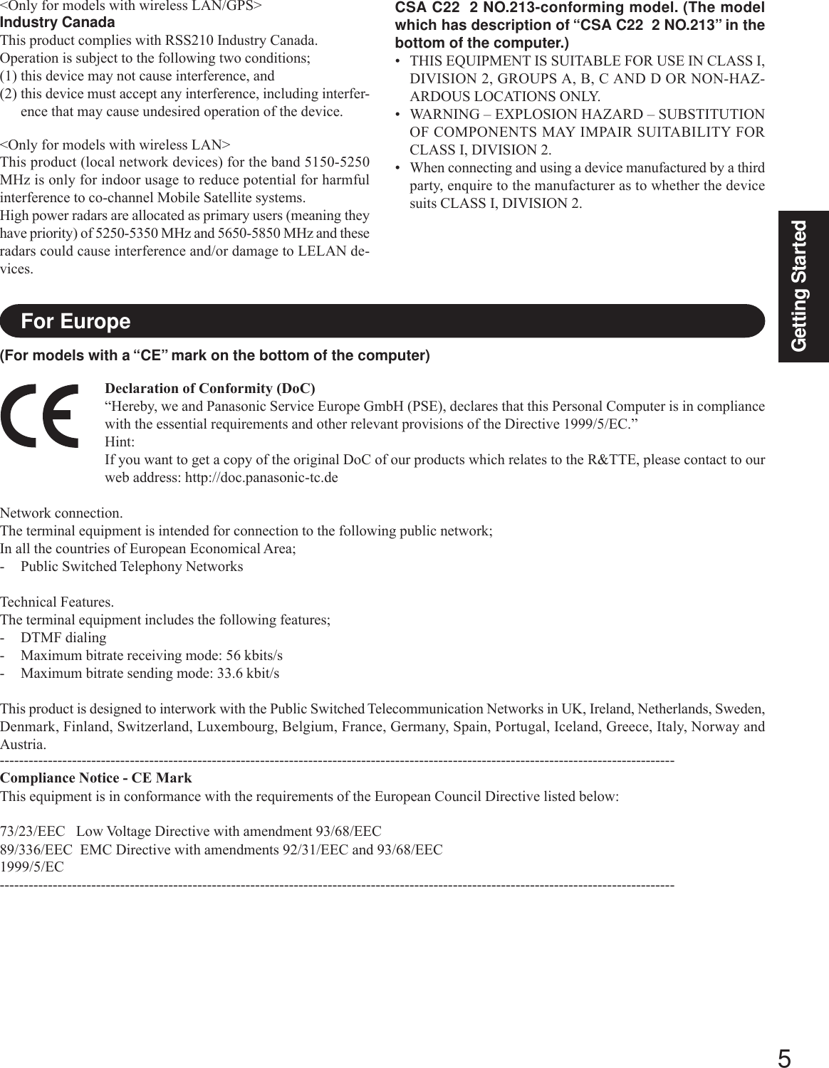 5Getting StartedCSA C22  2 NO.213-conforming model. (The modelwhich has description of “CSA C22  2 NO.213” in thebottom of the computer.)• THIS EQUIPMENT IS SUITABLE FOR USE IN CLASS I,DIVISION 2, GROUPS A, B, C AND D OR NON-HAZ-ARDOUS LOCATIONS ONLY.• WARNING – EXPLOSION HAZARD – SUBSTITUTIONOF COMPONENTS MAY IMPAIR SUITABILITY FORCLASS I, DIVISION 2.• When connecting and using a device manufactured by a thirdparty, enquire to the manufacturer as to whether the devicesuits CLASS I, DIVISION 2.Declaration of Conformity (DoC)“Hereby, we and Panasonic Service Europe GmbH (PSE), declares that this Personal Computer is in compliancewith the essential requirements and other relevant provisions of the Directive 1999/5/EC.”Hint:If you want to get a copy of the original DoC of our products which relates to the R&amp;TTE, please contact to ourweb address: http://doc.panasonic-tc.deNetwork connection.The terminal equipment is intended for connection to the following public network;In all the countries of European Economical Area;- Public Switched Telephony NetworksTechnical Features.The terminal equipment includes the following features;- DTMF dialing- Maximum bitrate receiving mode: 56 kbits/s- Maximum bitrate sending mode: 33.6 kbit/sThis product is designed to interwork with the Public Switched Telecommunication Networks in UK, Ireland, Netherlands, Sweden,Denmark, Finland, Switzerland, Luxembourg, Belgium, France, Germany, Spain, Portugal, Iceland, Greece, Italy, Norway andAustria.--------------------------------------------------------------------------------------------------------------------------------------------Compliance Notice - CE MarkThis equipment is in conformance with the requirements of the European Council Directive listed below:73/23/EEC   Low Voltage Directive with amendment 93/68/EEC89/336/EEC  EMC Directive with amendments 92/31/EEC and 93/68/EEC1999/5/EC--------------------------------------------------------------------------------------------------------------------------------------------For Europe&lt;Only for models with wireless LAN/GPS&gt;Industry CanadaThis product complies with RSS210 Industry Canada.Operation is subject to the following two conditions;(1) this device may not cause interference, and(2) this device must accept any interference, including interfer-ence that may cause undesired operation of the device.&lt;Only for models with wireless LAN&gt;This product (local network devices) for the band 5150-5250MHz is only for indoor usage to reduce potential for harmfulinterference to co-channel Mobile Satellite systems.High power radars are allocated as primary users (meaning theyhave priority) of 5250-5350 MHz and 5650-5850 MHz and theseradars could cause interference and/or damage to LELAN de-vices.(For models with a “CE” mark on the bottom of the computer)