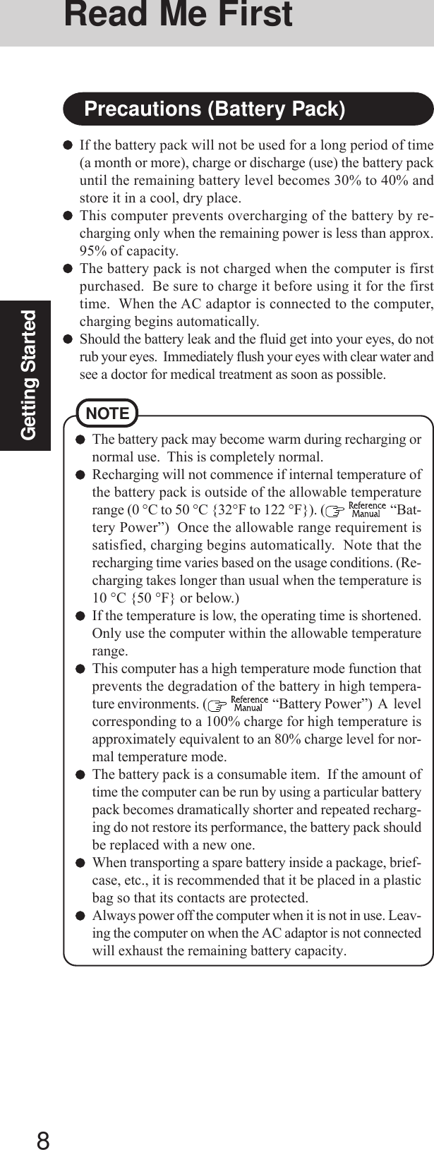 8Getting StartedNOTEThe battery pack may become warm during recharging ornormal use.  This is completely normal.Recharging will not commence if internal temperature ofthe battery pack is outside of the allowable temperaturerange (0 °C to 50 °C {32°F to 122 °F}). (   “Bat-tery Power”)  Once the allowable range requirement issatisfied, charging begins automatically.  Note that therecharging time varies based on the usage conditions. (Re-charging takes longer than usual when the temperature is10 °C {50 °F} or below.)If the temperature is low, the operating time is shortened.Only use the computer within the allowable temperaturerange.This computer has a high temperature mode function thatprevents the degradation of the battery in high tempera-ture environments. (   “Battery Power”)  A  levelcorresponding to a 100% charge for high temperature isapproximately equivalent to an 80% charge level for nor-mal temperature mode.The battery pack is a consumable item.  If the amount oftime the computer can be run by using a particular batterypack becomes dramatically shorter and repeated recharg-ing do not restore its performance, the battery pack shouldbe replaced with a new one.When transporting a spare battery inside a package, brief-case, etc., it is recommended that it be placed in a plasticbag so that its contacts are protected.Always power off the computer when it is not in use. Leav-ing the computer on when the AC adaptor is not connectedwill exhaust the remaining battery capacity.If the battery pack will not be used for a long period of time(a month or more), charge or discharge (use) the battery packuntil the remaining battery level becomes 30% to 40% andstore it in a cool, dry place.This computer prevents overcharging of the battery by re-charging only when the remaining power is less than approx.95% of capacity.The battery pack is not charged when the computer is firstpurchased.  Be sure to charge it before using it for the firsttime.  When the AC adaptor is connected to the computer,charging begins automatically.Should the battery leak and the fluid get into your eyes, do notrub your eyes.  Immediately flush your eyes with clear water andsee a doctor for medical treatment as soon as possible.Precautions (Battery Pack)Read Me First