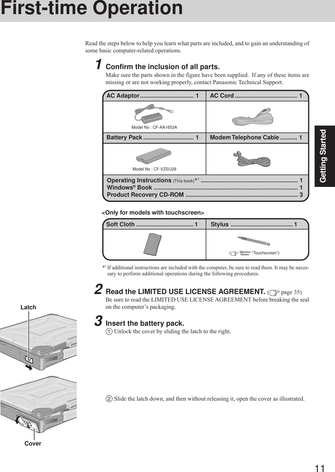11Getting Started2Read the LIMITED USE LICENSE AGREEMENT. ( page 35)Be sure to read the LIMITED USE LICENSE AGREEMENT before breaking the sealon the computer’s packaging.3Insert the battery pack.1Unlock the cover by sliding the latch to the right.First-time OperationRead the steps below to help you learn what parts are included, and to gain an understanding ofsome basic computer-related operations.1Confirm the inclusion of all parts.Make sure the parts shown in the figure have been supplied.  If any of these items aremissing or are not working properly, contact Panasonic Technical Support.Model No : CF-AA1653AModel No : CF-VZSU29Operating Instructions (This book)*1.......................................................... 1Windows® Book ...................................................................................... 1Product Recovery CD-ROM ................................................................... 3(    “Touchscreen”)Soft Cloth .................................. 1 Stylus ..................................... 1&lt;Only for models with touchscreen&gt;Battery Pack .............................. 1 Modem Telephone Cable .......... 1AC Adaptor................................ 1 AC Cord ..................................... 1LatchCover*1If additional instructions are included with the computer, be sure to read them. It may be neces-sary to perform additional operations during the following procedures.2Slide the latch down, and then without releasing it, open the cover as illustrated.