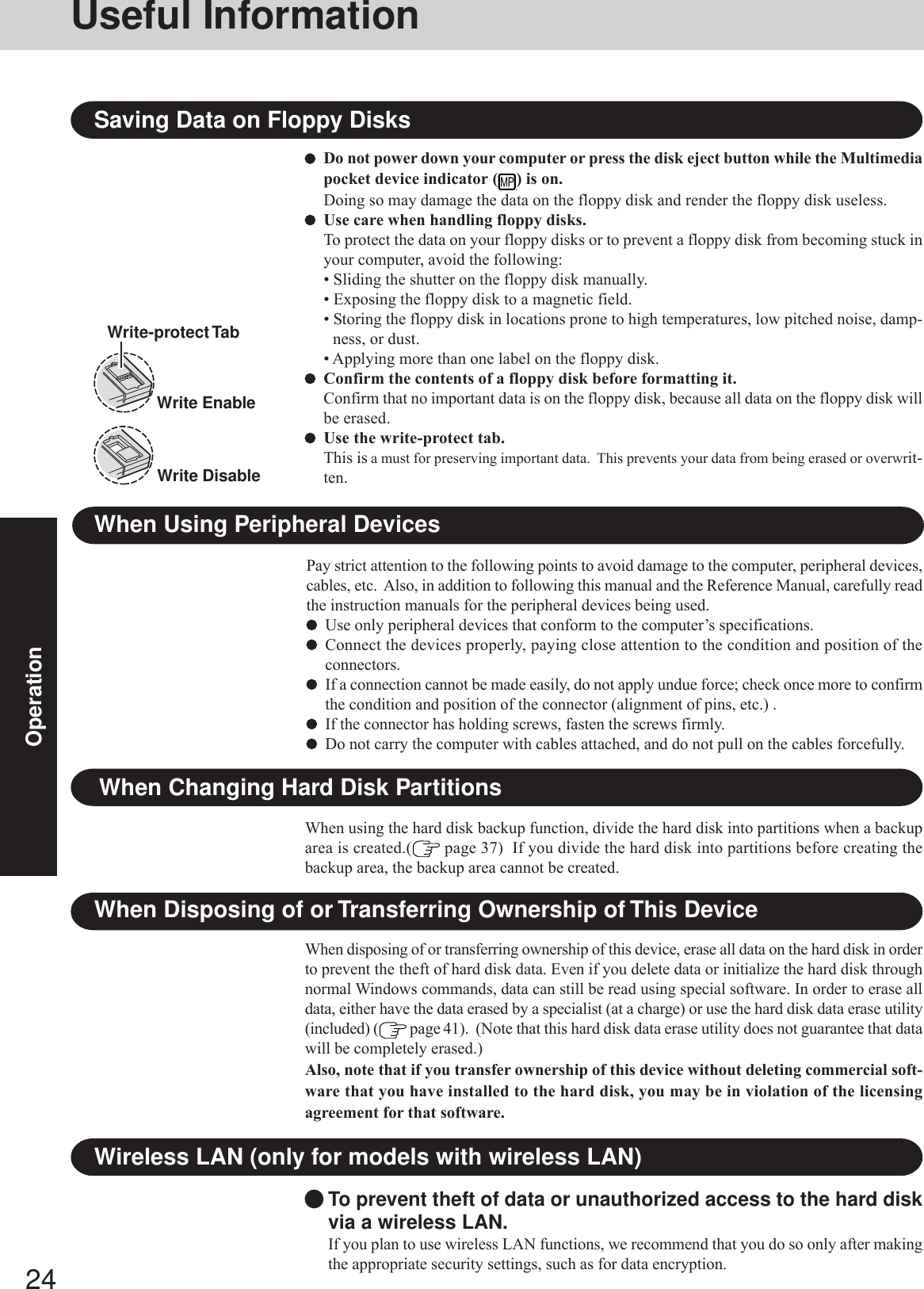 24OperationWhen Disposing of or Transferring Ownership of This DeviceWhen disposing of or transferring ownership of this device, erase all data on the hard disk in orderto prevent the theft of hard disk data. Even if you delete data or initialize the hard disk throughnormal Windows commands, data can still be read using special software. In order to erase alldata, either have the data erased by a specialist (at a charge) or use the hard disk data erase utility(included) (  page 41).  (Note that this hard disk data erase utility does not guarantee that datawill be completely erased.)Also, note that if you transfer ownership of this device without deleting commercial soft-ware that you have installed to the hard disk, you may be in violation of the licensingagreement for that software.When Changing Hard Disk PartitionsWhen using the hard disk backup function, divide the hard disk into partitions when a backuparea is created.(  page 37)  If you divide the hard disk into partitions before creating thebackup area, the backup area cannot be created.Useful InformationWhen Using Peripheral DevicesPay strict attention to the following points to avoid damage to the computer, peripheral devices,cables, etc.  Also, in addition to following this manual and the Reference Manual, carefully readthe instruction manuals for the peripheral devices being used.Use only peripheral devices that conform to the computer’s specifications.Connect the devices properly, paying close attention to the condition and position of theconnectors.If a connection cannot be made easily, do not apply undue force; check once more to confirmthe condition and position of the connector (alignment of pins, etc.) .If the connector has holding screws, fasten the screws firmly.Do not carry the computer with cables attached, and do not pull on the cables forcefully.To prevent theft of data or unauthorized access to the hard diskvia a wireless LAN.If you plan to use wireless LAN functions, we recommend that you do so only after makingthe appropriate security settings, such as for data encryption.Wireless LAN (only for models with wireless LAN)Do not power down your computer or press the disk eject button while the Multimediapocket device indicator ( ) is on.Doing so may damage the data on the floppy disk and render the floppy disk useless.Use care when handling floppy disks.To protect the data on your floppy disks or to prevent a floppy disk from becoming stuck inyour computer, avoid the following:• Sliding the shutter on the floppy disk manually.• Exposing the floppy disk to a magnetic field.• Storing the floppy disk in locations prone to high temperatures, low pitched noise, damp-ness, or dust.• Applying more than one label on the floppy disk.Confirm the contents of a floppy disk before formatting it.Confirm that no important data is on the floppy disk, because all data on the floppy disk willbe erased.Use the write-protect tab.This is a must for preserving important data.  This prevents your data from being erased or overwrit-ten.Saving Data on Floppy DisksWrite EnableWrite DisableWrite-protect Tab