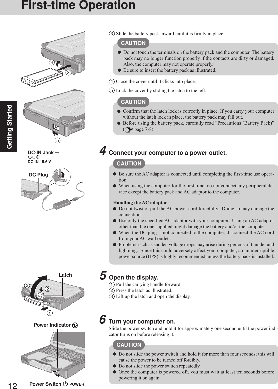 12Getting StartedFirst-time Operation6Turn your computer on.Slide the power switch and hold it for approximately one second until the power indi-cator turns on before releasing it.Do not slide the power switch and hold it for more than four seconds; this willcause the power to be turned off forcibly.Do not slide the power switch repeatedly.Once the computer is powered off, you must wait at least ten seconds beforepowering it on again.4Connect your computer to a power outlet.Be sure the AC adaptor is connected until completing the first-time use opera-tion.When using the computer for the first time, do not connect any peripheral de-vice except the battery pack and AC adaptor to the computer.Handling the AC adaptorDo not twist or pull the AC power cord forcefully.  Doing so may damage theconnections.Use only the specified AC adaptor with your computer.  Using an AC adaptorother than the one supplied might damage the battery and/or the computer.When the DC plug is not connected to the computer, disconnect the AC cordfrom your AC wall outlet.Problems such as sudden voltage drops may arise during periods of thunder andlightning.  Since this could adversely affect your computer, an uninterruptiblepower source (UPS) is highly recommended unless the battery pack is installed.Power Indicator CAUTIONCAUTION5Open the display.1Pull the carrying handle forward.2Press the latch as illustrated.3Lift up the latch and open the display.CAUTIONDo not touch the terminals on the battery pack and the computer. The batterypack may no longer function properly if the contacts are dirty or damaged.Also, the computer may not operate properly.Be sure to insert the battery pack as illustrated.3Slide the battery pack inward until it is firmly in place.4Close the cover until it clicks into place.5Lock the cover by sliding the latch to the left.CAUTIONConfirm that the latch lock is correctly in place. If you carry your computerwithout the latch lock in place, the battery pack may fall out.Before using the battery pack, carefully read “Precautions (Battery Pack)”( page 7-8).DC-IN JackDC IN 15.6 VDC PlugPower Switch 34123LatchPOWER5
