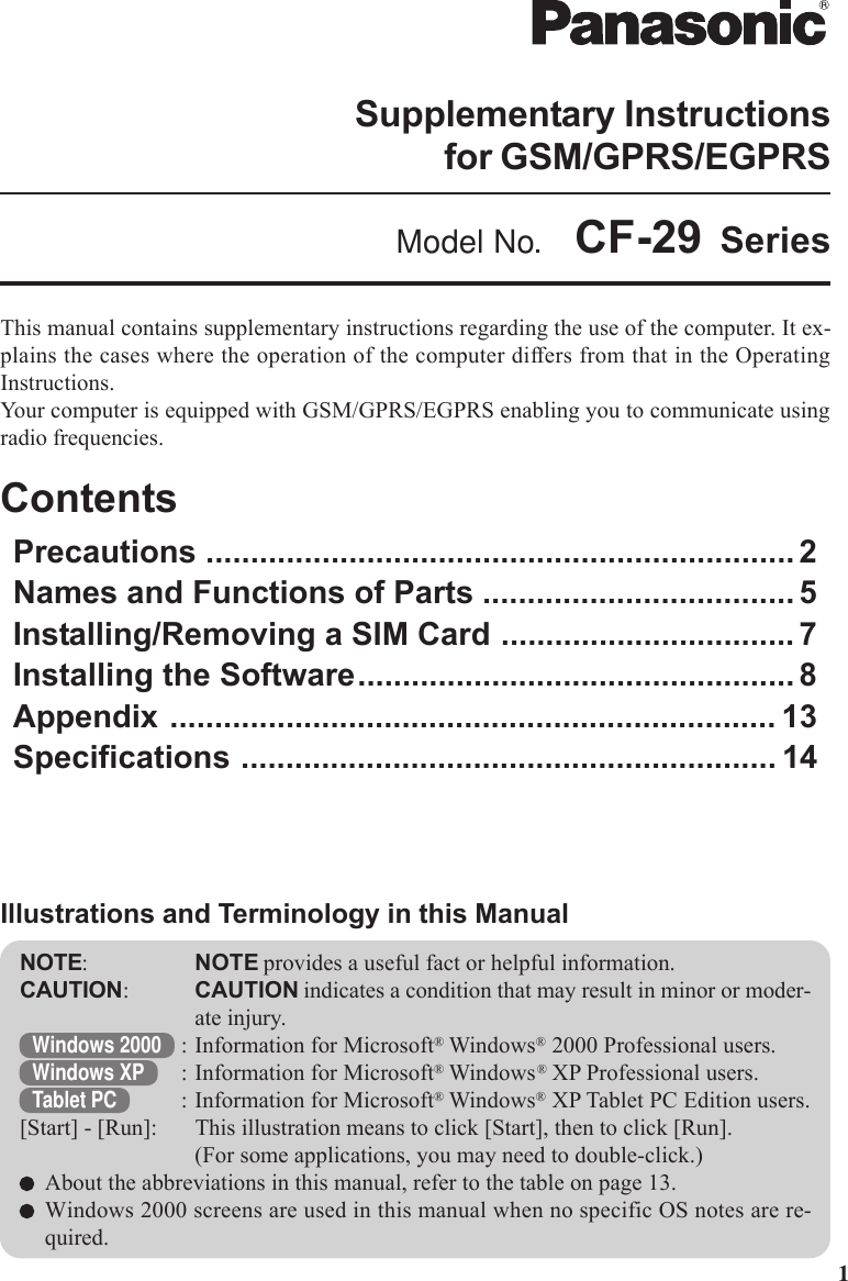 1This manual contains supplementary instructions regarding the use of the computer. It ex-plains the cases where the operation of the computer differs from that in the OperatingInstructions.Your computer is equipped with GSM/GPRS/EGPRS enabling you to communicate usingradio frequencies.ContentsPrecautions .................................................................. 2Names and Functions of Parts ................................... 5Installing/Removing a SIM Card ................................. 7Installing the Software................................................. 8Appendix .................................................................... 13Specifications ............................................................ 14NOTE:NOTE provides a useful fact or helpful information.CAUTION:CAUTION indicates a condition that may result in minor or moder-ate injury.Windows 2000 : Information for Microsoft® Windows® 2000 Professional users.Windows XP : Information for Microsoft® Windows® XP Professional users.Tablet PC : Information for Microsoft® Windows® XP Tablet PC Edition users.[Start] - [Run]: This illustration means to click [Start], then to click [Run].(For some applications, you may need to double-click.)About the abbreviations in this manual, refer to the table on page 13.Windows 2000 screens are used in this manual when no specific OS notes are re-quired.Illustrations and Terminology in this ManualSupplementary Instructionsfor GSM/GPRS/EGPRSModel No.  CF-29 Series