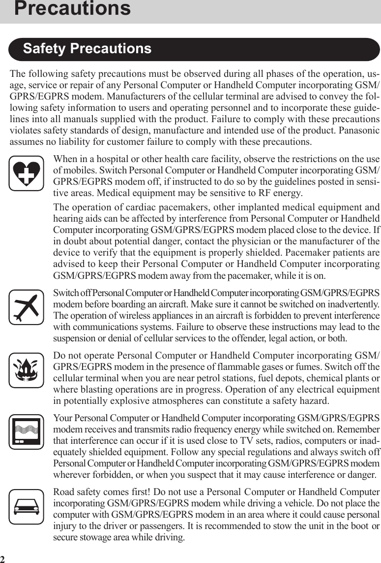 2The following safety precautions must be observed during all phases of the operation, us-age, service or repair of any Personal Computer or Handheld Computer incorporating GSM/GPRS/EGPRS modem. Manufacturers of the cellular terminal are advised to convey the fol-lowing safety information to users and operating personnel and to incorporate these guide-lines into all manuals supplied with the product. Failure to comply with these precautionsviolates safety standards of design, manufacture and intended use of the product. Panasonicassumes no liability for customer failure to comply with these precautions.When in a hospital or other health care facility, observe the restrictions on the useof mobiles. Switch Personal Computer or Handheld Computer incorporating GSM/GPRS/EGPRS modem off, if instructed to do so by the guidelines posted in sensi-tive areas. Medical equipment may be sensitive to RF energy.The operation of cardiac pacemakers, other implanted medical equipment andhearing aids can be affected by interference from Personal Computer or HandheldComputer incorporating GSM/GPRS/EGPRS modem placed close to the device. Ifin doubt about potential danger, contact the physician or the manufacturer of thedevice to verify that the equipment is properly shielded. Pacemaker patients areadvised to keep their Personal Computer or Handheld Computer incorporatingGSM/GPRS/EGPRS modem away from the pacemaker, while it is on.Switch off Personal Computer or Handheld Computer incorporating GSM/GPRS/EGPRSmodem before boarding an aircraft. Make sure it cannot be switched on inadvertently.The operation of wireless appliances in an aircraft is forbidden to prevent interferencewith communications systems. Failure to observe these instructions may lead to thesuspension or denial of cellular services to the offender, legal action, or both.Do not operate Personal Computer or Handheld Computer incorporating GSM/GPRS/EGPRS modem in the presence of flammable gases or fumes. Switch off thecellular terminal when you are near petrol stations, fuel depots, chemical plants orwhere blasting operations are in progress. Operation of any electrical equipmentin potentially explosive atmospheres can constitute a safety hazard.Your Personal Computer or Handheld Computer incorporating GSM/GPRS/EGPRSmodem receives and transmits radio frequency energy while switched on. Rememberthat interference can occur if it is used close to TV sets, radios, computers or inad-equately shielded equipment. Follow any special regulations and always switch offPersonal Computer or Handheld Computer incorporating GSM/GPRS/EGPRS modemwherever forbidden, or when you suspect that it may cause interference or danger.Road safety comes first! Do not use a Personal Computer or Handheld Computerincorporating GSM/GPRS/EGPRS modem while driving a vehicle. Do not place thecomputer with GSM/GPRS/EGPRS modem in an area where it could cause personalinjury to the driver or passengers. It is recommended to stow the unit in the boot orsecure stowage area while driving.Safety PrecautionsPrecautions