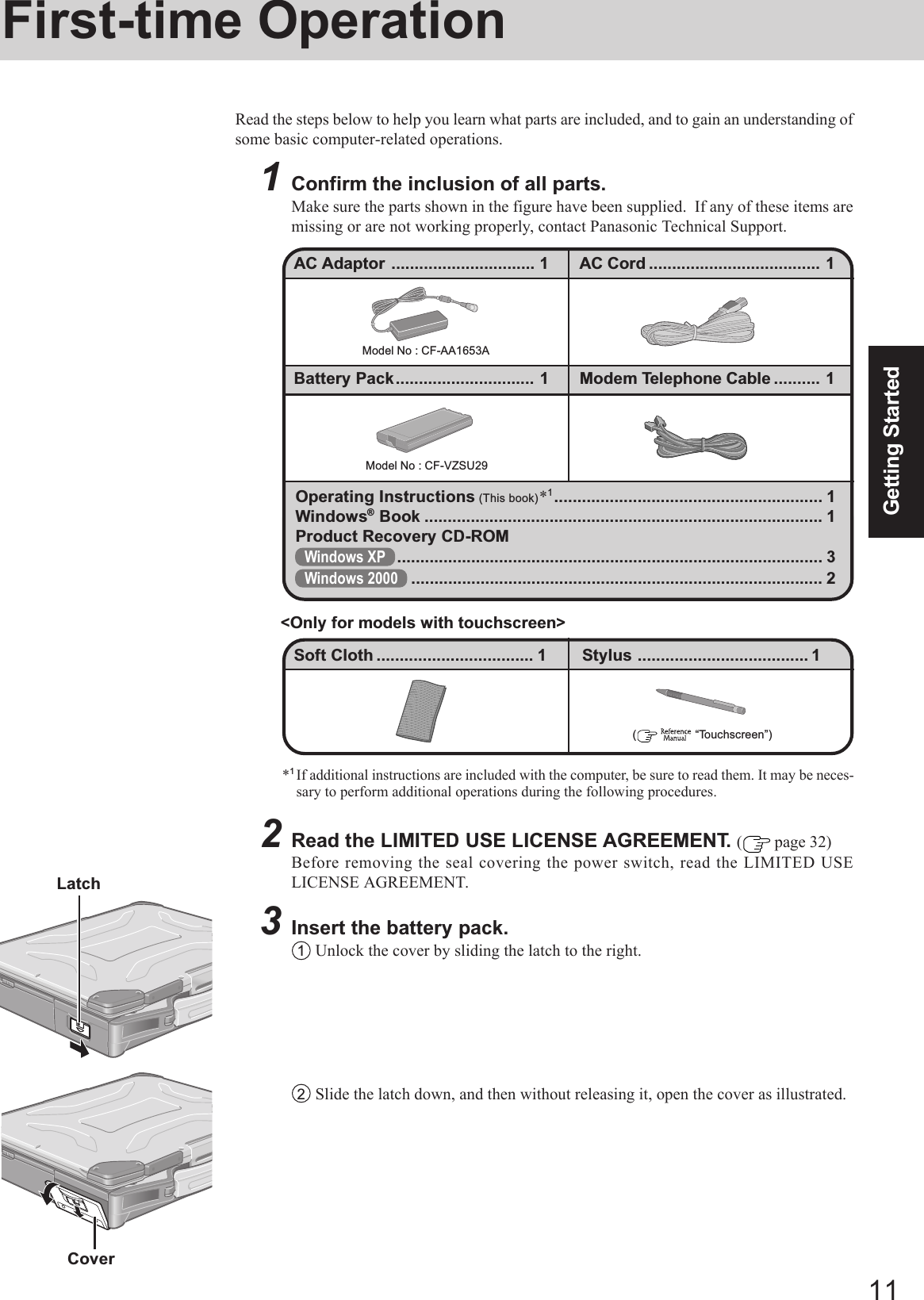 11Getting Started2Read the LIMITED USE LICENSE AGREEMENT. ( page 32)Before removing the seal covering the power switch, read the LIMITED USELICENSE AGREEMENT.3Insert the battery pack.1Unlock the cover by sliding the latch to the right.First-time OperationRead the steps below to help you learn what parts are included, and to gain an understanding ofsome basic computer-related operations.1Confirm the inclusion of all parts.Make sure the parts shown in the figure have been supplied.  If any of these items aremissing or are not working properly, contact Panasonic Technical Support.Model No : CF-AA1653AModel No : CF-VZSU29Operating Instructions (This book)*1.......................................................... 1Windows® Book ...................................................................................... 1Product Recovery CD-ROMWindows XP ............................................................................................ 3Windows 2000 ......................................................................................... 2(    “Touchscreen”)Soft Cloth .................................. 1 Stylus ..................................... 1&lt;Only for models with touchscreen&gt;Battery Pack.............................. 1 Modem Telephone Cable .......... 1AC Adaptor ............................... 1 AC Cord ..................................... 1Latch2Slide the latch down, and then without releasing it, open the cover as illustrated.Cover*1If additional instructions are included with the computer, be sure to read them. It may be neces-sary to perform additional operations during the following procedures.