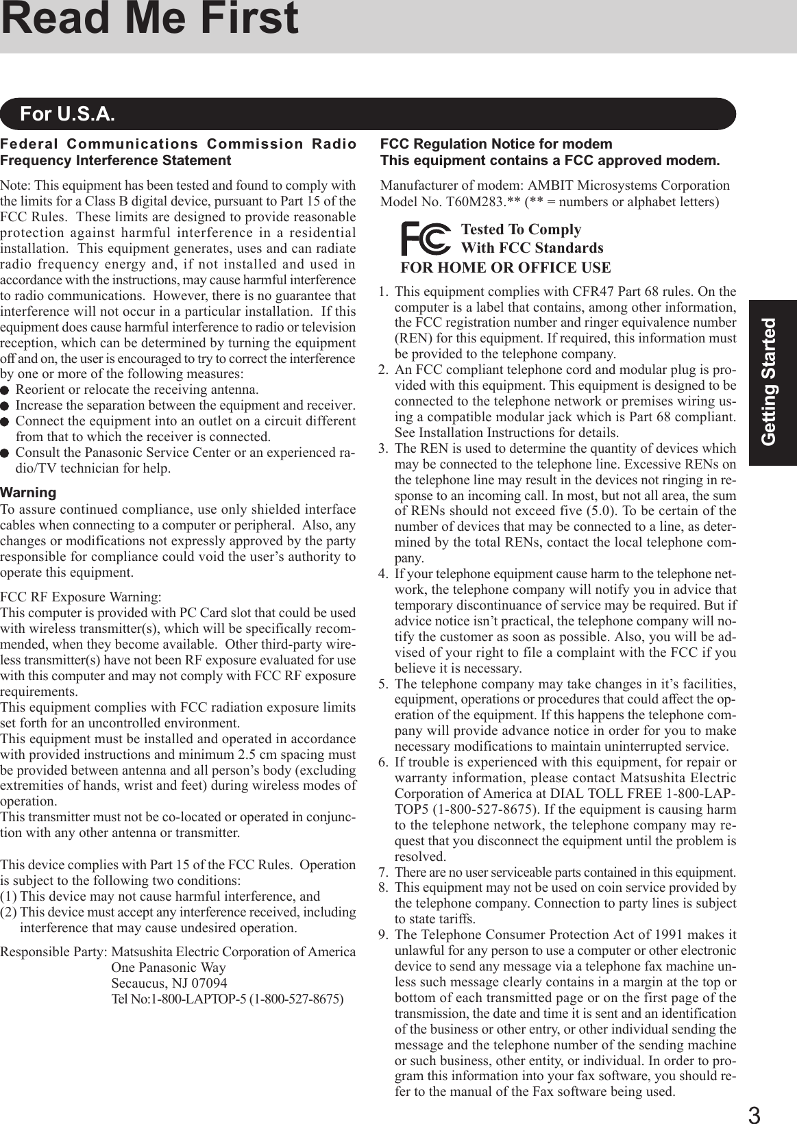 3Getting StartedRead Me FirstFederal Communications Commission RadioFrequency Interference StatementNote: This equipment has been tested and found to comply withthe limits for a Class B digital device, pursuant to Part 15 of theFCC Rules.  These limits are designed to provide reasonableprotection against harmful interference in a residentialinstallation.  This equipment generates, uses and can radiateradio frequency energy and, if not installed and used inaccordance with the instructions, may cause harmful interferenceto radio communications.  However, there is no guarantee thatinterference will not occur in a particular installation.  If thisequipment does cause harmful interference to radio or televisionreception, which can be determined by turning the equipmentoff and on, the user is encouraged to try to correct the interferenceby one or more of the following measures:Reorient or relocate the receiving antenna.Increase the separation between the equipment and receiver.Connect the equipment into an outlet on a circuit differentfrom that to which the receiver is connected.Consult the Panasonic Service Center or an experienced ra-dio/TV technician for help.WarningTo assure continued compliance, use only shielded interfacecables when connecting to a computer or peripheral.  Also, anychanges or modifications not expressly approved by the partyresponsible for compliance could void the user’s authority tooperate this equipment.FCC RF Exposure Warning:This computer is provided with PC Card slot that could be usedwith wireless transmitter(s), which will be specifically recom-mended, when they become available.  Other third-party wire-less transmitter(s) have not been RF exposure evaluated for usewith this computer and may not comply with FCC RF exposurerequirements.This equipment complies with FCC radiation exposure limitsset forth for an uncontrolled environment.This equipment must be installed and operated in accordancewith provided instructions and minimum 2.5 cm spacing mustbe provided between antenna and all person’s body (excludingextremities of hands, wrist and feet) during wireless modes ofoperation.This transmitter must not be co-located or operated in conjunc-tion with any other antenna or transmitter.This device complies with Part 15 of the FCC Rules.  Operationis subject to the following two conditions:(1) This device may not cause harmful interference, and(2) This device must accept any interference received, includinginterference that may cause undesired operation.Responsible Party: Matsushita Electric Corporation of AmericaOne Panasonic WaySecaucus, NJ 07094Tel No:1-800-LAPTOP-5 (1-800-527-8675)For U.S.A.1. This equipment complies with CFR47 Part 68 rules. On thecomputer is a label that contains, among other information,the FCC registration number and ringer equivalence number(REN) for this equipment. If required, this information mustbe provided to the telephone company.2. An FCC compliant telephone cord and modular plug is pro-vided with this equipment. This equipment is designed to beconnected to the telephone network or premises wiring us-ing a compatible modular jack which is Part 68 compliant.See Installation Instructions for details.3. The REN is used to determine the quantity of devices whichmay be connected to the telephone line. Excessive RENs onthe telephone line may result in the devices not ringing in re-sponse to an incoming call. In most, but not all area, the sumof RENs should not exceed five (5.0). To be certain of thenumber of devices that may be connected to a line, as deter-mined by the total RENs, contact the local telephone com-pany.4. If your telephone equipment cause harm to the telephone net-work, the telephone company will notify you in advice thattemporary discontinuance of service may be required. But ifadvice notice isn’t practical, the telephone company will no-tify the customer as soon as possible. Also, you will be ad-vised of your right to file a complaint with the FCC if youbelieve it is necessary.5. The telephone company may take changes in it’s facilities,equipment, operations or procedures that could affect the op-eration of the equipment. If this happens the telephone com-pany will provide advance notice in order for you to makenecessary modifications to maintain uninterrupted service.6. If trouble is experienced with this equipment, for repair orwarranty information, please contact Matsushita ElectricCorporation of America at DIAL TOLL FREE 1-800-LAP-TOP5 (1-800-527-8675). If the equipment is causing harmto the telephone network, the telephone company may re-quest that you disconnect the equipment until the problem isresolved.7.There are no user serviceable parts contained in this equipment.8. This equipment may not be used on coin service provided bythe telephone company. Connection to party lines is subjectto state tariffs.9. The Telephone Consumer Protection Act of 1991 makes itunlawful for any person to use a computer or other electronicdevice to send any message via a telephone fax machine un-less such message clearly contains in a margin at the top orbottom of each transmitted page or on the first page of thetransmission, the date and time it is sent and an identificationof the business or other entry, or other individual sending themessage and the telephone number of the sending machineor such business, other entity, or individual. In order to pro-gram this information into your fax software, you should re-fer to the manual of the Fax software being used.FCC Regulation Notice for modemThis equipment contains a FCC approved modem.Manufacturer of modem: AMBIT Microsystems CorporationModel No. T60M283.** (** = numbers or alphabet letters)FOR HOME OR OFFICE USETested To ComplyWith FCC Standards