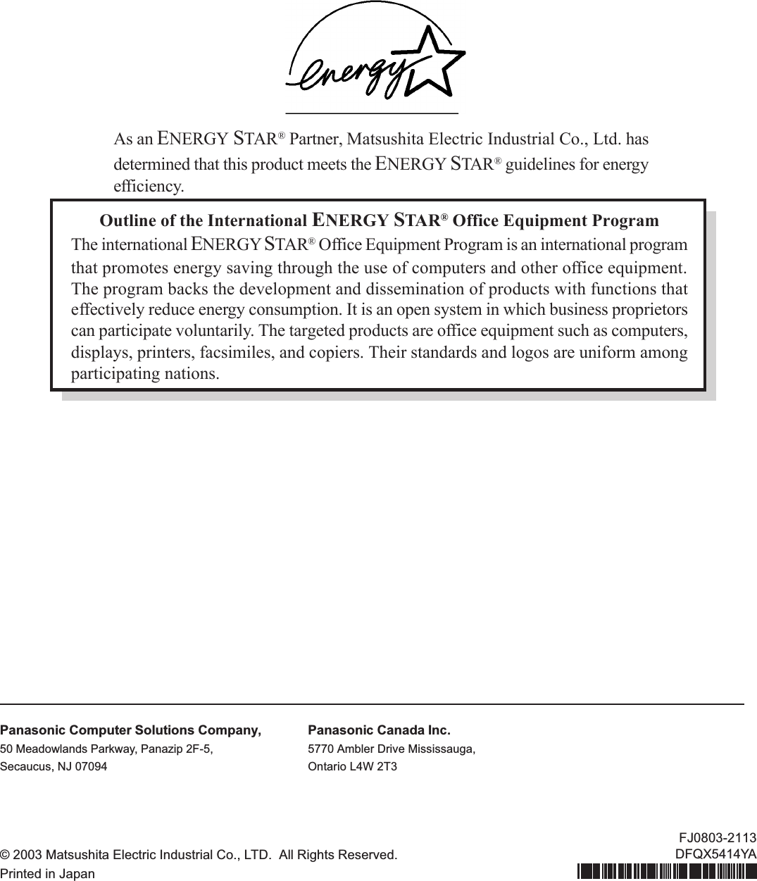 Outline of the International ENERGY STAR® Office Equipment ProgramThe international ENERGY STAR® Office Equipment Program is an international programthat promotes energy saving through the use of computers and other office equipment.The program backs the development and dissemination of products with functions thateffectively reduce energy consumption. It is an open system in which business proprietorscan participate voluntarily. The targeted products are office equipment such as computers,displays, printers, facsimiles, and copiers. Their standards and logos are uniform amongparticipating nations.As an ENERGY STAR® Partner, Matsushita Electric Industrial Co., Ltd. hasdetermined that this product meets the ENERGY STAR® guidelines for energyefficiency.Panasonic Computer Solutions Company,50 Meadowlands Parkway, Panazip 2F-5,Secaucus, NJ 07094Panasonic Canada Inc.5770 Ambler Drive Mississauga,Ontario L4W 2T3© 2003 Matsushita Electric Industrial Co., LTD.  All Rights Reserved.Printed in JapanFJ0803-2113DFQX5414YA