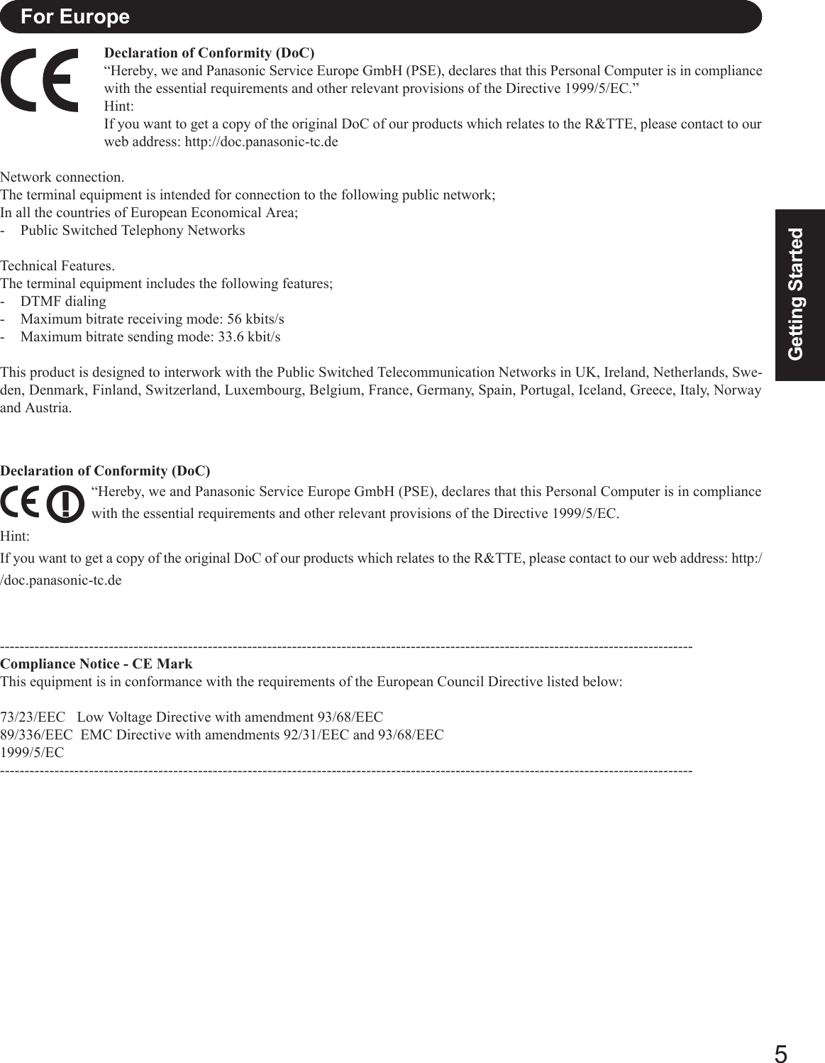 5Getting StartedDeclaration of Conformity (DoC)“Hereby, we and Panasonic Service Europe GmbH (PSE), declares that this Personal Computer is in compliancewith the essential requirements and other relevant provisions of the Directive 1999/5/EC.”Hint:If you want to get a copy of the original DoC of our products which relates to the R&amp;TTE, please contact to ourweb address: http://doc.panasonic-tc.deNetwork connection.The terminal equipment is intended for connection to the following public network;In all the countries of European Economical Area;- Public Switched Telephony NetworksTechnical Features.The terminal equipment includes the following features;- DTMF dialing- Maximum bitrate receiving mode: 56 kbits/s- Maximum bitrate sending mode: 33.6 kbit/sThis product is designed to interwork with the Public Switched Telecommunication Networks in UK, Ireland, Netherlands, Swe-den, Denmark, Finland, Switzerland, Luxembourg, Belgium, France, Germany, Spain, Portugal, Iceland, Greece, Italy, Norwayand Austria.--------------------------------------------------------------------------------------------------------------------------------------------Compliance Notice - CE MarkThis equipment is in conformance with the requirements of the European Council Directive listed below:73/23/EEC   Low Voltage Directive with amendment 93/68/EEC89/336/EEC  EMC Directive with amendments 92/31/EEC and 93/68/EEC1999/5/EC--------------------------------------------------------------------------------------------------------------------------------------------For EuropeDeclaration of Conformity (DoC)“Hereby, we and Panasonic Service Europe GmbH (PSE), declares that this Personal Computer is in compliancewith the essential requirements and other relevant provisions of the Directive 1999/5/EC.Hint:If you want to get a copy of the original DoC of our products which relates to the R&amp;TTE, please contact to our web address: http://doc.panasonic-tc.de