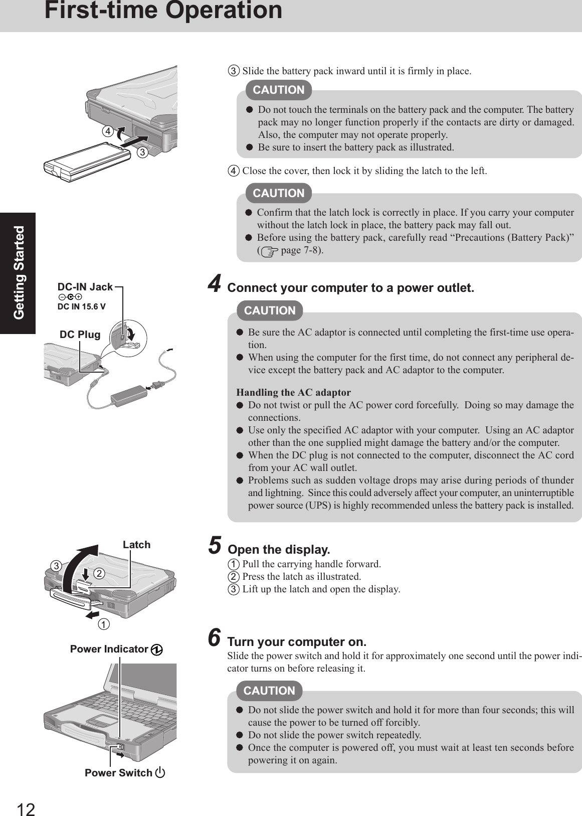 12Getting StartedFirst-time Operation6Turn your computer on.Slide the power switch and hold it for approximately one second until the power indi-cator turns on before releasing it.Do not slide the power switch and hold it for more than four seconds; this willcause the power to be turned off forcibly.Do not slide the power switch repeatedly.Once the computer is powered off, you must wait at least ten seconds beforepowering it on again.4Connect your computer to a power outlet.Be sure the AC adaptor is connected until completing the first-time use opera-tion.When using the computer for the first time, do not connect any peripheral de-vice except the battery pack and AC adaptor to the computer.Handling the AC adaptorDo not twist or pull the AC power cord forcefully.  Doing so may damage theconnections.Use only the specified AC adaptor with your computer.  Using an AC adaptorother than the one supplied might damage the battery and/or the computer.When the DC plug is not connected to the computer, disconnect the AC cordfrom your AC wall outlet.Problems such as sudden voltage drops may arise during periods of thunderand lightning.  Since this could adversely affect your computer, an uninterruptiblepower source (UPS) is highly recommended unless the battery pack is installed.Power Indicator CAUTIONCAUTION5Open the display.1Pull the carrying handle forward.2Press the latch as illustrated.3Lift up the latch and open the display.CAUTIONDo not touch the terminals on the battery pack and the computer. The batterypack may no longer function properly if the contacts are dirty or damaged.Also, the computer may not operate properly.Be sure to insert the battery pack as illustrated.3Slide the battery pack inward until it is firmly in place.4Close the cover, then lock it by sliding the latch to the left.CAUTIONConfirm that the latch lock is correctly in place. If you carry your computerwithout the latch lock in place, the battery pack may fall out.Before using the battery pack, carefully read “Precautions (Battery Pack)”( page 7-8).DC-IN JackDC IN 15.6 VDC PlugPower Switch 34123Latch