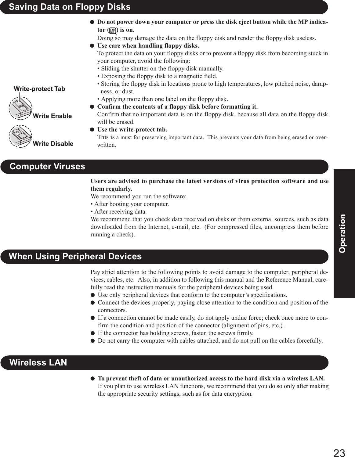 23OperationWhen Using Peripheral DevicesPay strict attention to the following points to avoid damage to the computer, peripheral de-vices, cables, etc.  Also, in addition to following this manual and the Reference Manual, care-fully read the instruction manuals for the peripheral devices being used.Use only peripheral devices that conform to the computer’s specifications.Connect the devices properly, paying close attention to the condition and position of theconnectors.If a connection cannot be made easily, do not apply undue force; check once more to con-firm the condition and position of the connector (alignment of pins, etc.) .If the connector has holding screws, fasten the screws firmly.Do not carry the computer with cables attached, and do not pull on the cables forcefully.Users are advised to purchase the latest versions of virus protection software and usethem regularly.We recommend you run the software:• After booting your computer.• After receiving data.We recommend that you check data received on disks or from external sources, such as datadownloaded from the Internet, e-mail, etc.  (For compressed files, uncompress them beforerunning a check).Computer VirusesDo not power down your computer or press the disk eject button while the MP indica-tor ( ) is on.Doing so may damage the data on the floppy disk and render the floppy disk useless.Use care when handling floppy disks.To protect the data on your floppy disks or to prevent a floppy disk from becoming stuck inyour computer, avoid the following:• Sliding the shutter on the floppy disk manually.• Exposing the floppy disk to a magnetic field.• Storing the floppy disk in locations prone to high temperatures, low pitched noise, damp-ness, or dust.• Applying more than one label on the floppy disk.Confirm the contents of a floppy disk before formatting it.Confirm that no important data is on the floppy disk, because all data on the floppy diskwill be erased.Use the write-protect tab.This is a must for preserving important data.  This prevents your data from being erased or over-written.Write EnableWrite DisableWrite-protect TabSaving Data on Floppy DisksTo prevent theft of data or unauthorized access to the hard disk via a wireless LAN.If you plan to use wireless LAN functions, we recommend that you do so only after makingthe appropriate security settings, such as for data encryption.Wireless LAN