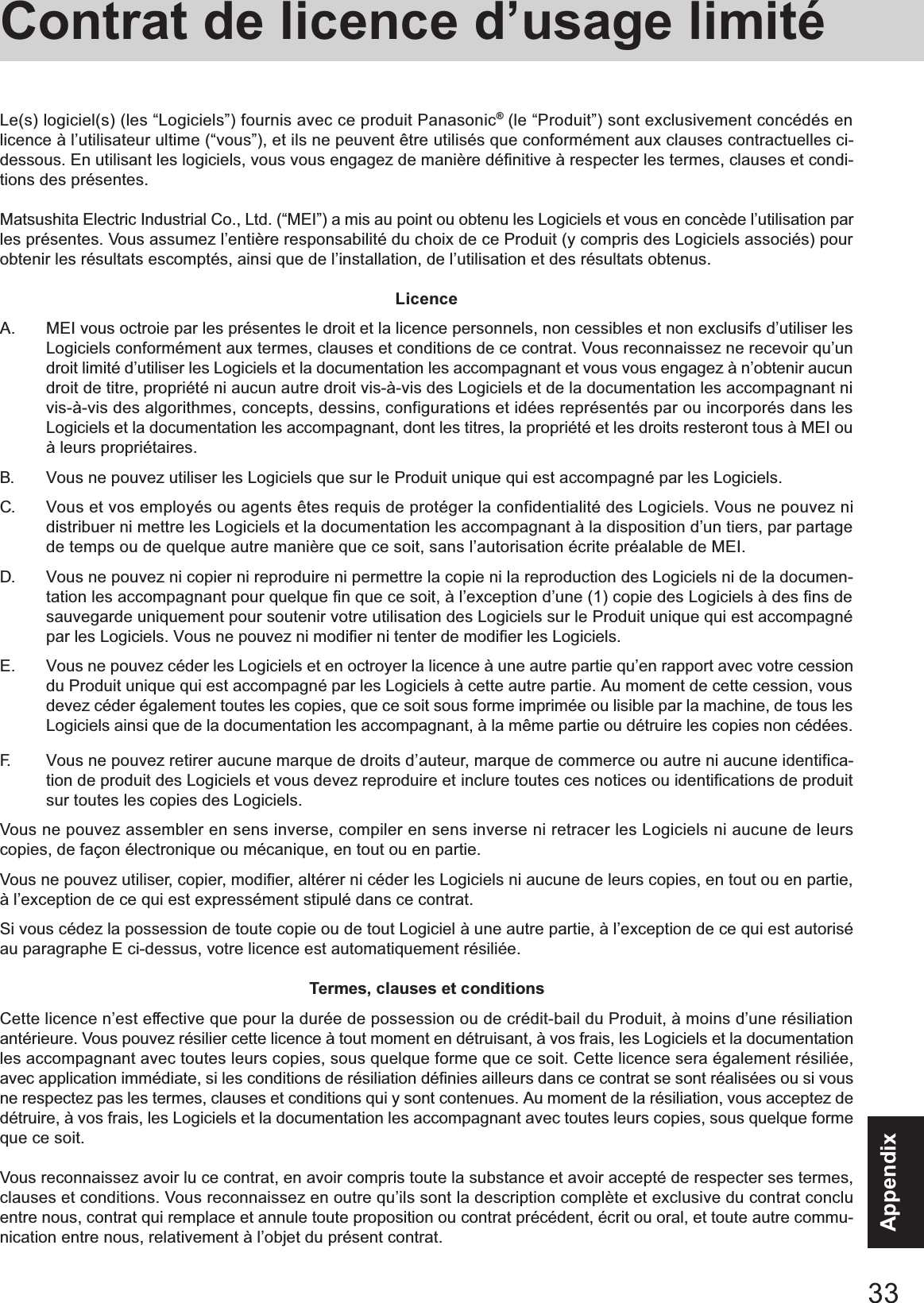 33AppendixContrat de licence d’usage limitéLe(s) logiciel(s) (les “Logiciels”) fournis avec ce produit Panasonic® (le “Produit”) sont exclusivement concédés enlicence à l’utilisateur ultime (“vous”), et ils ne peuvent être utilisés que conformément aux clauses contractuelles ci-dessous. En utilisant les logiciels, vous vous engagez de manière définitive à respecter les termes, clauses et condi-tions des présentes.Matsushita Electric Industrial Co., Ltd. (“MEI”) a mis au point ou obtenu les Logiciels et vous en concède l’utilisation parles présentes. Vous assumez l’entière responsabilité du choix de ce Produit (y compris des Logiciels associés) pourobtenir les résultats escomptés, ainsi que de l’installation, de l’utilisation et des résultats obtenus.LicenceA. MEI vous octroie par les présentes le droit et la licence personnels, non cessibles et non exclusifs d’utiliser lesLogiciels conformément aux termes, clauses et conditions de ce contrat. Vous reconnaissez ne recevoir qu’undroit limité d’utiliser les Logiciels et la documentation les accompagnant et vous vous engagez à n’obtenir aucundroit de titre, propriété ni aucun autre droit vis-à-vis des Logiciels et de la documentation les accompagnant nivis-à-vis des algorithmes, concepts, dessins, configurations et idées représentés par ou incorporés dans lesLogiciels et la documentation les accompagnant, dont les titres, la propriété et les droits resteront tous à MEI ouà leurs propriétaires.B. Vous ne pouvez utiliser les Logiciels que sur le Produit unique qui est accompagné par les Logiciels.C. Vous et vos employés ou agents êtes requis de protéger la confidentialité des Logiciels. Vous ne pouvez nidistribuer ni mettre les Logiciels et la documentation les accompagnant à la disposition d’un tiers, par partagede temps ou de quelque autre manière que ce soit, sans l’autorisation écrite préalable de MEI.D. Vous ne pouvez ni copier ni reproduire ni permettre la copie ni la reproduction des Logiciels ni de la documen-tation les accompagnant pour quelque fin que ce soit, à l’exception d’une (1) copie des Logiciels à des fins desauvegarde uniquement pour soutenir votre utilisation des Logiciels sur le Produit unique qui est accompagnépar les Logiciels. Vous ne pouvez ni modifier ni tenter de modifier les Logiciels.E. Vous ne pouvez céder les Logiciels et en octroyer la licence à une autre partie qu’en rapport avec votre cessiondu Produit unique qui est accompagné par les Logiciels à cette autre partie. Au moment de cette cession, vousdevez céder également toutes les copies, que ce soit sous forme imprimée ou lisible par la machine, de tous lesLogiciels ainsi que de la documentation les accompagnant, à la même partie ou détruire les copies non cédées.F. Vous ne pouvez retirer aucune marque de droits d’auteur, marque de commerce ou autre ni aucune identifica-tion de produit des Logiciels et vous devez reproduire et inclure toutes ces notices ou identifications de produitsur toutes les copies des Logiciels.Vous ne pouvez assembler en sens inverse, compiler en sens inverse ni retracer les Logiciels ni aucune de leurscopies, de façon électronique ou mécanique, en tout ou en partie.Vous ne pouvez utiliser, copier, modifier, altérer ni céder les Logiciels ni aucune de leurs copies, en tout ou en partie,à l’exception de ce qui est expressément stipulé dans ce contrat.Si vous cédez la possession de toute copie ou de tout Logiciel à une autre partie, à l’exception de ce qui est autoriséau paragraphe E ci-dessus, votre licence est automatiquement résiliée.Termes, clauses et conditionsCette licence n’est effective que pour la durée de possession ou de crédit-bail du Produit, à moins d’une résiliationantérieure. Vous pouvez résilier cette licence à tout moment en détruisant, à vos frais, les Logiciels et la documentationles accompagnant avec toutes leurs copies, sous quelque forme que ce soit. Cette licence sera également résiliée,avec application immédiate, si les conditions de résiliation définies ailleurs dans ce contrat se sont réalisées ou si vousne respectez pas les termes, clauses et conditions qui y sont contenues. Au moment de la résiliation, vous acceptez dedétruire, à vos frais, les Logiciels et la documentation les accompagnant avec toutes leurs copies, sous quelque formeque ce soit.Vous reconnaissez avoir lu ce contrat, en avoir compris toute la substance et avoir accepté de respecter ses termes,clauses et conditions. Vous reconnaissez en outre qu’ils sont la description complète et exclusive du contrat concluentre nous, contrat qui remplace et annule toute proposition ou contrat précédent, écrit ou oral, et toute autre commu-nication entre nous, relativement à l’objet du présent contrat.