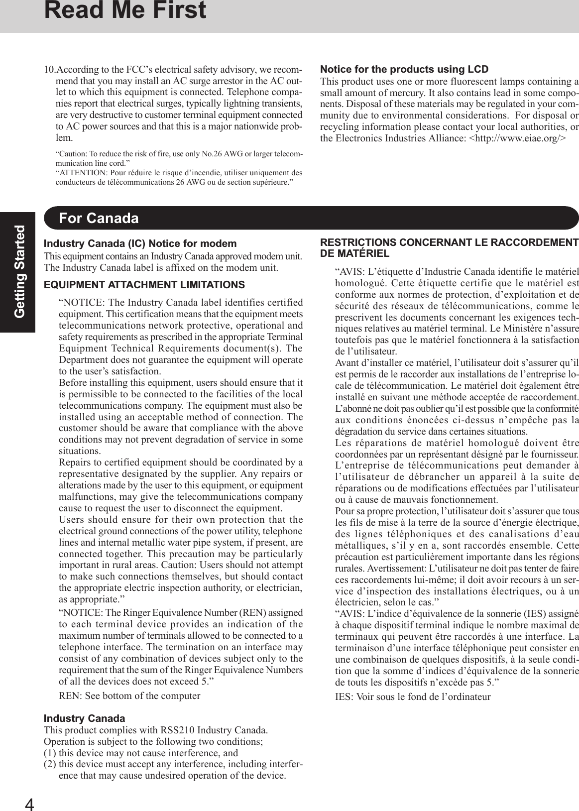 4Getting StartedRead Me FirstFor CanadaIndustry Canada (IC) Notice for modemThis equipment contains an Industry Canada approved modem unit.The Industry Canada label is affixed on the modem unit.EQUIPMENT ATTACHMENT LIMITATIONS“NOTICE: The Industry Canada label identifies certifiedequipment. This certification means that the equipment meetstelecommunications network protective, operational andsafety requirements as prescribed in the appropriate TerminalEquipment Technical Requirements document(s). TheDepartment does not guarantee the equipment will operateto the user’s satisfaction.Before installing this equipment, users should ensure that itis permissible to be connected to the facilities of the localtelecommunications company. The equipment must also beinstalled using an acceptable method of connection. Thecustomer should be aware that compliance with the aboveconditions may not prevent degradation of service in somesituations.Repairs to certified equipment should be coordinated by arepresentative designated by the supplier. Any repairs oralterations made by the user to this equipment, or equipmentmalfunctions, may give the telecommunications companycause to request the user to disconnect the equipment.Users should ensure for their own protection that theelectrical ground connections of the power utility, telephonelines and internal metallic water pipe system, if present, areconnected together. This precaution may be particularlyimportant in rural areas. Caution: Users should not attemptto make such connections themselves, but should contactthe appropriate electric inspection authority, or electrician,as appropriate.”“NOTICE: The Ringer Equivalence Number (REN) assignedto each terminal device provides an indication of themaximum number of terminals allowed to be connected to atelephone interface. The termination on an interface mayconsist of any combination of devices subject only to therequirement that the sum of the Ringer Equivalence Numbersof all the devices does not exceed 5.”REN: See bottom of the computerIndustry CanadaThis product complies with RSS210 Industry Canada.Operation is subject to the following two conditions;(1) this device may not cause interference, and(2) this device must accept any interference, including interfer-ence that may cause undesired operation of the device.RESTRICTIONS CONCERNANT LE RACCORDEMENTDE MATÉRIEL“AVIS: L’étiquette d’Industrie Canada identifie le matérielhomologué. Cette étiquette certifie que le matériel estconforme aux normes de protection, d’exploitation et desécurité des réseaux de télécommunications, comme leprescrivent les documents concernant les exigences tech-niques relatives au matériel terminal. Le Ministère n’assuretoutefois pas que le matériel fonctionnera à la satisfactionde l’utilisateur.Avant d’installer ce matériel, l’utilisateur doit s’assurer qu’ilest permis de le raccorder aux installations de l’entreprise lo-cale de télécommunication. Le matériel doit également êtreinstallé en suivant une méthode acceptée de raccordement.L’abonné ne doit pas oublier qu’il est possible que la conformitéaux conditions énoncées ci-dessus n’empêche pas ladégradation du service dans certaines situations.Les réparations de matériel homologué doivent êtrecoordonnées par un représentant désigné par le fournisseur.L’entreprise de télécommunications peut demander àl’utilisateur de débrancher un appareil à la suite deréparations ou de modifications effectuées par l’utilisateurou à cause de mauvais fonctionnement.Pour sa propre protection, l’utilisateur doit s’assurer que tousles fils de mise à la terre de la source d’énergie électrique,des lignes téléphoniques et des canalisations d’eaumétalliques, s’il y en a, sont raccordés ensemble. Cetteprécaution est particulièrement importante dans les régionsrurales. Avertissement: L’utilisateur ne doit pas tenter de faireces raccordements lui-même; il doit avoir recours à un ser-vice d’inspection des installations électriques, ou à unélectricien, selon le cas.”“AVIS: L’indice d’équivalence de la sonnerie (IES) assignéà chaque dispositif terminal indique le nombre maximal determinaux qui peuvent être raccordés à une interface. Laterminaison d’une interface téléphonique peut consister enune combinaison de quelques dispositifs, à la seule condi-tion que la somme d’indices d’équivalence de la sonneriede touts les dispositifs n’excède pas 5.”IES: Voir sous le fond de l’ordinateur10.According to the FCC’s electrical safety advisory, we recom-mend that you may install an AC surge arrestor in the AC out-let to which this equipment is connected. Telephone compa-nies report that electrical surges, typically lightning transients,are very destructive to customer terminal equipment connectedto AC power sources and that this is a major nationwide prob-lem.“Caution: To reduce the risk of fire, use only No.26 AWG or larger telecom-munication line cord.”“ATTENTION: Pour réduire le risque d’incendie, utiliser uniquement desconducteurs de télécommunications 26 AWG ou de section supérieure.”Notice for the products using LCDThis product uses one or more fluorescent lamps containing asmall amount of mercury. It also contains lead in some compo-nents. Disposal of these materials may be regulated in your com-munity due to environmental considerations.  For disposal orrecycling information please contact your local authorities, orthe Electronics Industries Alliance: &lt;http://www.eiae.org/&gt;