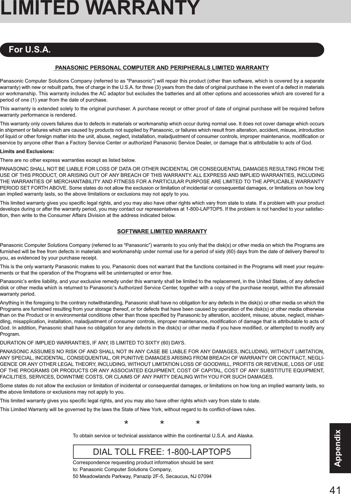 41AppendixLIMITED WARRANTYPANASONIC PERSONAL COMPUTER AND PERIPHERALS LIMITED WARRANTYPanasonic Computer Solutions Company (referred to as “Panasonic”) will repair this product (other than software, which is covered by a separatewarranty) with new or rebuilt parts, free of charge in the U.S.A. for three (3) years from the date of original purchase in the event of a defect in materialsor workmanship. This warranty includes the AC adaptor but excludes the batteries and all other options and accessories which are covered for aperiod of one (1) year from the date of purchase.This warranty is extended solely to the original purchaser. A purchase receipt or other proof of date of original purchase will be required beforewarranty performance is rendered.This warranty only covers failures due to defects in materials or workmanship which occur during normal use. It does not cover damage which occursin shipment or failures which are caused by products not supplied by Panasonic, or failures which result from alteration, accident, misuse, introductionof liquid or other foreign matter into the unit, abuse, neglect, installation, maladjustment of consumer controls, improper maintenance, modification orservice by anyone other than a Factory Service Center or authorized Panasonic Service Dealer, or damage that is attributable to acts of God.Limits and Exclusions:There are no other express warranties except as listed below.PANASONIC SHALL NOT BE LIABLE FOR LOSS OF DATA OR OTHER INCIDENTAL OR CONSEQUENTIAL DAMAGES RESULTING FROM THEUSE OF THIS PRODUCT, OR ARISING OUT OF ANY BREACH OF THIS WARRANTY. ALL EXPRESS AND IMPLIED WARRANTIES, INCLUDINGTHE WARRANTIES OF MERCHANTABILITY AND FITNESS FOR A PARTICULAR PURPOSE ARE LIMITED TO THE APPLICABLE WARRANTYPERIOD SET FORTH ABOVE. Some states do not allow the exclusion or limitation of incidental or consequential damages, or limitations on how longan implied warranty lasts, so the above limitations or exclusions may not apply to you.This limited warranty gives you specific legal rights, and you may also have other rights which vary from state to state. If a problem with your productdevelops during or after the warranty period, you may contact our representatives at 1-800-LAPTOP5. If the problem is not handled to your satisfac-tion, then write to the Consumer Affairs Division at the address indicated below.SOFTWARE LIMITED WARRANTYPanasonic Computer Solutions Company (referred to as “Panasonic”) warrants to you only that the disk(s) or other media on which the Programs arefurnished will be free from defects in materials and workmanship under normal use for a period of sixty (60) days from the date of delivery thereof toyou, as evidenced by your purchase receipt.This is the only warranty Panasonic makes to you. Panasonic does not warrant that the functions contained in the Programs will meet your require-ments or that the operation of the Programs will be uninterrupted or error free.Panasonic’s entire liability, and your exclusive remedy under this warranty shall be limited to the replacement, in the United States, of any defectivedisk or other media which is returned to Panasonic’s Authorized Service Center, together with a copy of the purchase receipt, within the aforesaidwarranty period.Anything in the foregoing to the contrary notwithstanding, Panasonic shall have no obligation for any defects in the disk(s) or other media on which thePrograms are furnished resulting from your storage thereof, or for defects that have been caused by operation of the disk(s) or other media otherwisethan on the Product or in environmental conditions other than those specified by Panasonic by alteration, accident, misuse, abuse, neglect, mishan-dling, misapplication, installation, maladjustment of consumer controls, improper maintenance, modification of damage that is attributable to acts ofGod. In addition, Panasonic shall have no obligation for any defects in the disk(s) or other media if you have modified, or attempted to modify anyProgram.DURATION OF IMPLIED WARRANTIES, IF ANY, IS LIMITED TO SIXTY (60) DAYS.PANASONIC ASSUMES NO RISK OF AND SHALL NOT IN ANY CASE BE LIABLE FOR ANY DAMAGES, INCLUDING, WITHOUT LIMITATION,ANY SPECIAL, INCIDENTAL, CONSEQUENTIAL, OR PUNITIVE DAMAGES ARISING FROM BREACH OF WARRANTY OR CONTRACT, NEGLI-GENCE OR ANY OTHER LEGAL THEORY, INCLUDING, WITHOUT LIMITATION LOSS OF GOODWILL, PROFITS OR REVENUE, LOSS OF USEOF THE PROGRAMS OR PRODUCTS OR ANY ASSOCIATED EQUIPMENT, COST OF CAPITAL, COST OF ANY SUBSTITUTE EQUIPMENT,FACILITIES, SERVICES, DOWNTIME COSTS, OR CLAIMS OF ANY PARTY DEALING WITH YOU FOR SUCH DAMAGES.Some states do not allow the exclusion or limitation of incidental or consequential damages, or limitations on how long an implied warranty lasts, sothe above limitations or exclusions may not apply to you.This limited warranty gives you specific legal rights, and you may also have other rights which vary from state to state.This Limited Warranty will be governed by the laws the State of New York, without regard to its conflict-of-laws rules.*          *          *To obtain service or technical assistance within the continental U.S.A. and Alaska.DIAL TOLL FREE: 1-800-LAPTOP5Correspondence requesting product information should be sentto: Panasonic Computer Solutions Company,50 Meadowlands Parkway, Panazip 2F-5, Secaucus, NJ 07094For U.S.A.