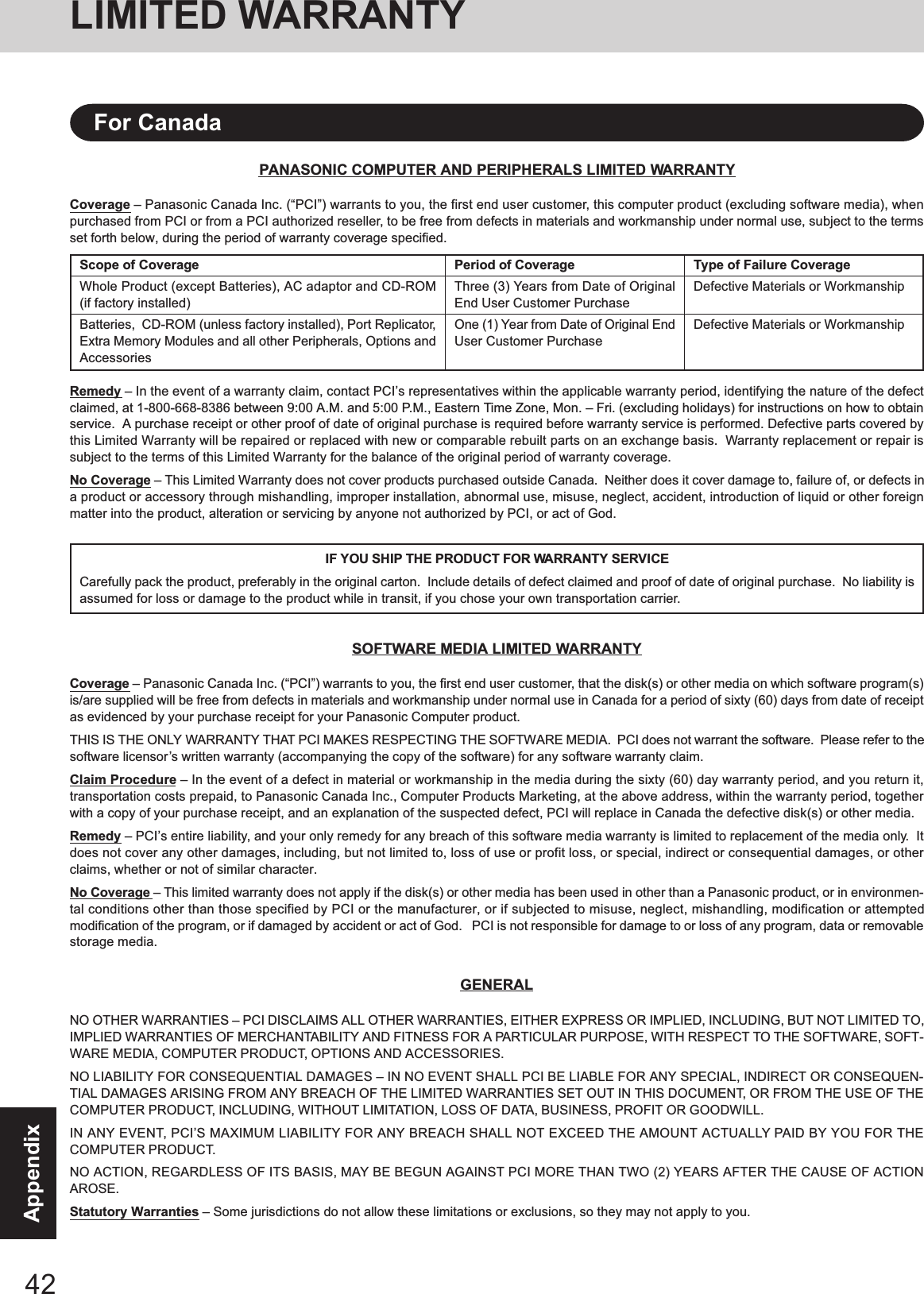 42AppendixPANASONIC COMPUTER AND PERIPHERALS LIMITED WARRANTYCoverage – Panasonic Canada Inc. (“PCI”) warrants to you, the first end user customer, this computer product (excluding software media), whenpurchased from PCI or from a PCI authorized reseller, to be free from defects in materials and workmanship under normal use, subject to the termsset forth below, during the period of warranty coverage specified.Remedy – In the event of a warranty claim, contact PCI’s representatives within the applicable warranty period, identifying the nature of the defectclaimed, at 1-800-668-8386 between 9:00 A.M. and 5:00 P.M., Eastern Time Zone, Mon. – Fri. (excluding holidays) for instructions on how to obtainservice.  A purchase receipt or other proof of date of original purchase is required before warranty service is performed. Defective parts covered bythis Limited Warranty will be repaired or replaced with new or comparable rebuilt parts on an exchange basis.  Warranty replacement or repair issubject to the terms of this Limited Warranty for the balance of the original period of warranty coverage.No Coverage – This Limited Warranty does not cover products purchased outside Canada.  Neither does it cover damage to, failure of, or defects ina product or accessory through mishandling, improper installation, abnormal use, misuse, neglect, accident, introduction of liquid or other foreignmatter into the product, alteration or servicing by anyone not authorized by PCI, or act of God.IF YOU SHIP THE PRODUCT FOR WARRANTY SERVICECarefully pack the product, preferably in the original carton.  Include details of defect claimed and proof of date of original purchase.  No liability isassumed for loss or damage to the product while in transit, if you chose your own transportation carrier.SOFTWARE MEDIA LIMITED WARRANTYCoverage – Panasonic Canada Inc. (“PCI”) warrants to you, the first end user customer, that the disk(s) or other media on which software program(s)is/are supplied will be free from defects in materials and workmanship under normal use in Canada for a period of sixty (60) days from date of receiptas evidenced by your purchase receipt for your Panasonic Computer product.THIS IS THE ONLY WARRANTY THAT PCI MAKES RESPECTING THE SOFTWARE MEDIA.  PCI does not warrant the software.  Please refer to thesoftware licensor’s written warranty (accompanying the copy of the software) for any software warranty claim.Claim Procedure – In the event of a defect in material or workmanship in the media during the sixty (60) day warranty period, and you return it,transportation costs prepaid, to Panasonic Canada Inc., Computer Products Marketing, at the above address, within the warranty period, togetherwith a copy of your purchase receipt, and an explanation of the suspected defect, PCI will replace in Canada the defective disk(s) or other media.Remedy – PCI’s entire liability, and your only remedy for any breach of this software media warranty is limited to replacement of the media only.  Itdoes not cover any other damages, including, but not limited to, loss of use or profit loss, or special, indirect or consequential damages, or otherclaims, whether or not of similar character.No Coverage – This limited warranty does not apply if the disk(s) or other media has been used in other than a Panasonic product, or in environmen-tal conditions other than those specified by PCI or the manufacturer, or if subjected to misuse, neglect, mishandling, modification or attemptedmodification of the program, or if damaged by accident or act of God.   PCI is not responsible for damage to or loss of any program, data or removablestorage media.GENERALNO OTHER WARRANTIES – PCI DISCLAIMS ALL OTHER WARRANTIES, EITHER EXPRESS OR IMPLIED, INCLUDING, BUT NOT LIMITED TO,IMPLIED WARRANTIES OF MERCHANTABILITY AND FITNESS FOR A PARTICULAR PURPOSE, WITH RESPECT TO THE SOFTWARE, SOFT-WARE MEDIA, COMPUTER PRODUCT, OPTIONS AND ACCESSORIES.NO LIABILITY FOR CONSEQUENTIAL DAMAGES – IN NO EVENT SHALL PCI BE LIABLE FOR ANY SPECIAL, INDIRECT OR CONSEQUEN-TIAL DAMAGES ARISING FROM ANY BREACH OF THE LIMITED WARRANTIES SET OUT IN THIS DOCUMENT, OR FROM THE USE OF THECOMPUTER PRODUCT, INCLUDING, WITHOUT LIMITATION, LOSS OF DATA, BUSINESS, PROFIT OR GOODWILL.IN ANY EVENT, PCI’S MAXIMUM LIABILITY FOR ANY BREACH SHALL NOT EXCEED THE AMOUNT ACTUALLY PAID BY YOU FOR THECOMPUTER PRODUCT.NO ACTION, REGARDLESS OF ITS BASIS, MAY BE BEGUN AGAINST PCI MORE THAN TWO (2) YEARS AFTER THE CAUSE OF ACTIONAROSE.Statutory Warranties – Some jurisdictions do not allow these limitations or exclusions, so they may not apply to you.Scope of CoverageWhole Product (except Batteries), AC adaptor and CD-ROM(if factory installed)Batteries,  CD-ROM (unless factory installed), Port Replicator,Extra Memory Modules and all other Peripherals, Options andAccessoriesPeriod of CoverageThree (3) Years from Date of OriginalEnd User Customer PurchaseOne (1) Year from Date of Original EndUser Customer PurchaseType of Failure CoverageDefective Materials or WorkmanshipDefective Materials or WorkmanshipFor CanadaLIMITED WARRANTY