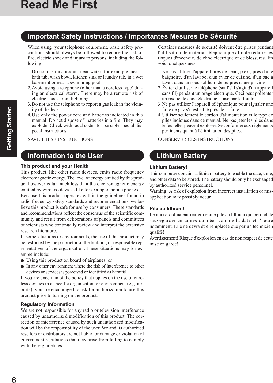 6Getting StartedRead Me FirstImportant Safety Instructions / Importantes Mesures De SécuritéWhen using  your telephone equipment, basic safety pre-cautions should always be followed to reduce the risk offire, electric shock and injury to persons, including the fol-lowing:1.Do not use this product near water, for example, near abath tub, wash bowl, kitchen sink or laundry tub, in a wetbasement or near a swimming pool.2.Avoid using a telephone (other than a cordless type) dur-ing an electrical storm. There may be a remote risk ofelectric shock from lightning.3.Do not use the telephone to report a gas leak in the vicin-ity of the leak.4.Use only the power cord and batteries indicated in thismanual. Do not dispose of  batteries in a fire. They mayexplode. Check with local codes for possible special dis-posal instructions.SAVE THESE INSTRUCTIONSCertaines mesures de sécurité doivent être prises pendantl&apos;utilisation de matérial téléphonique afin de réduire lesrisques d&apos;incendie, de choc électrique et de blessures. Envoici quelquesunes:1.Ne pas utiliser l&apos;appareil près de l&apos;eau, p.ex., près d&apos;unebaignoire, d&apos;un lavabo, d&apos;un évier de cuisine, d&apos;un bac àlaver, dans un sous-sol humide ou près d&apos;une piscine.2.Éviter d&apos;utiliser le téléphone (sauf s&apos;il s&apos;agit d&apos;un appareilsans fil) pendant un orage électrique. Ceci peut présenterun risque de choc électrique causé par la foudre.3.Ne pas utiliser l&apos;appareil téléphonique pour signaler unefuite de gaz s&apos;il est situé près de la fuite.4.Utiliser seulement le cordon d&apos;alimentation et le type depiles indiqués dans ce manual. Ne pas jeter les piles dansle feu: elles peuvent exploser. Se conformer aux règlementspertinents quant à l&apos;élimination des piles.CONSERVER CES INSTRUCTIONSThis product and your HealthThis product, like other radio devices, emits radio frequencyelectromagnetic energy. The level of energy emitted by this prod-uct however is far much less than the electromagnetic energyemitted by wireless devices like for example mobile phones.Because this product operates within the guidelines found inradio frequency safety standards and recommendations, we be-lieve this product is safe for use by consumers. These standardsand recommendations reflect the consensus of the scientific com-munity and result from deliberations of panels and committeesof scientists who continually review and interpret the extensiveresearch literature.In some situations or environments, the use of this product maybe restricted by the proprietor of the building or responsible rep-resentatives of the organization. These situations may for ex-ample include:Using this product on board of airplanes, orIn any other environment where the risk of interference to otherdevices or services is perceived or identified as harmful.If you are uncertain of the policy that applies on the use of wire-less devices in a specific organization or environment (e.g. air-ports), you are encouraged to ask for authorization to use thisproduct prior to turning on the product.Regulatory InformationWe are not responsible for any radio or television interferencecaused by unauthorized modification of this product. The cor-rection of interference caused by such unauthorized modifica-tion will be the responsibility of the user. We and its authorizedresellers or distributors are not liable for damage or violation ofgovernment regulations that may arise from failing to complywith these guidelines.Information to the UserLithium Battery!This computer contains a lithium battery to enable the date, time,and other data to be stored. The battery should only be exchangedby authorized service personnel.Warning! A risk of explosion from incorrect installation or mis-application may possibly occur.Pile au lithium!Le micro-ordinateur renferme une pile au lithium qui permet desauvegarder certaines données comme la date et l&apos;heurenotamment. Elle ne devra être remplacée que par un technicienqualifié.Avertissement! Risque d&apos;explosion en cas de non respect de cettemise en garde!Lithium Battery