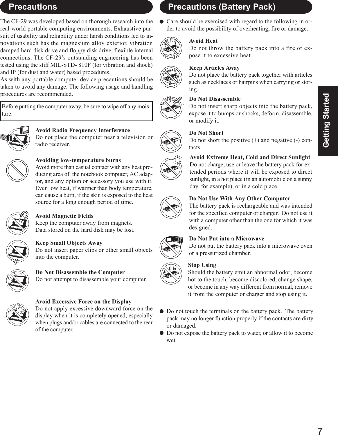 7Getting StartedCare should be exercised with regard to the following in or-der to avoid the possibility of overheating, fire or damage.Avoid HeatDo not throw the battery pack into a fire or ex-pose it to excessive heat.Do Not DisassembleDo not insert sharp objects into the battery pack,expose it to bumps or shocks, deform, disassemble,or modify it.Do Not ShortDo not short the positive (+) and negative (-) con-tacts.Do Not Put into a MicrowaveDo not put the battery pack into a microwave ovenor a pressurized chamber.Avoid Extreme Heat, Cold and Direct SunlightDo not charge, use or leave the battery pack for ex-tended periods where it will be exposed to directsunlight, in a hot place (in an automobile on a sunnyday, for example), or in a cold place.Keep Articles AwayDo not place the battery pack together with articlessuch as necklaces or hairpins when carrying or stor-ing.Stop UsingShould the battery emit an abnormal odor, becomehot to the touch, become discolored, change shape,or become in any way different from normal, removeit from the computer or charger and stop using it.Do Not Use With Any Other ComputerThe battery pack is rechargeable and was intendedfor the specified computer or charger.  Do not use itwith a computer other than the one for which it wasdesigned.Do not touch the terminals on the battery pack.  The batterypack may no longer function properly if the contacts are dirtyor damaged.Do not expose the battery pack to water, or allow it to becomewet.Avoid Radio Frequency InterferenceDo not place the computer near a television orradio receiver.PrecautionsThe CF-29 was developed based on thorough research into thereal-world portable computing environments. Exhaustive pur-suit of usability and reliability under harsh conditions led to in-novations such has the magnesium alloy exterior, vibrationdamped hard disk drive and floppy disk drive, flexible internalconnections. The CF-29’s outstanding engineering has beentested using the stiff MIL-STD- 810F (for vibration and shock)and IP (for dust and water) based procedures.As with any portable computer device precautions should betaken to avoid any damage. The following usage and handlingprocedures are recommended.Avoiding low-temperature burnsAvoid more than casual contact with any heat pro-ducing area of  the notebook computer, AC adap-tor, and any option or accessory you use with it.Even low heat, if warmer than body temperature,can cause a burn, if the skin is exposed to the heatsource for a long enough period of time.Avoid Magnetic FieldsKeep the computer away from magnets.Data stored on the hard disk may be lost.Keep Small Objects AwayDo not insert paper clips or other small objectsinto the computer.Do Not Disassemble the ComputerDo not attempt to disassemble your computer.Avoid Excessive Force on the DisplayDo not apply excessive downward force on thedisplay when it is completely opened, especiallywhen plugs and/or cables are connected to the rearof the computer.Before putting the computer away, be sure to wipe off any mois-ture.Precautions (Battery Pack)