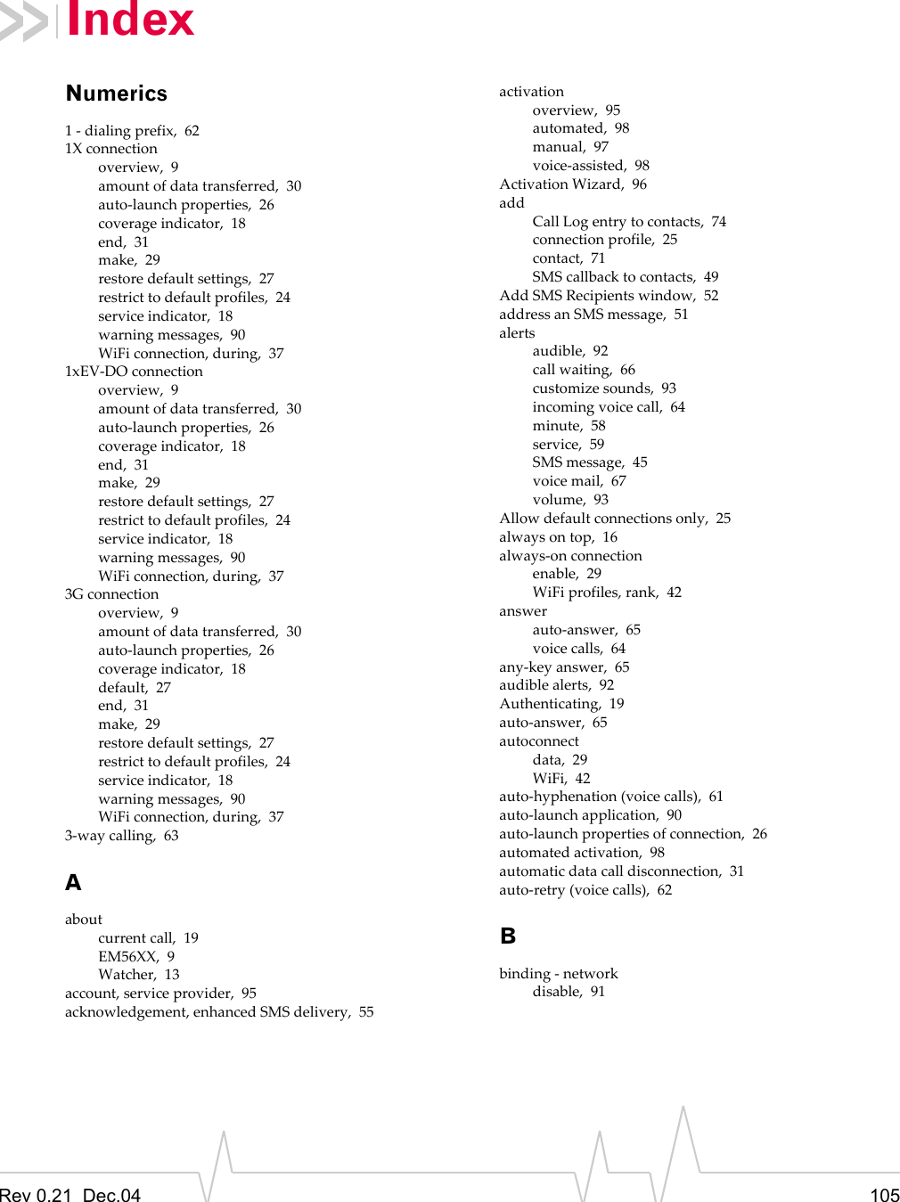 Rev 0.21  Dec.04 105IndexNumerics1 - dialing prefix,  621X connectionoverview,  9amount of data transferred,  30auto-launch properties,  26coverage indicator,  18end,  31make,  29restore default settings,  27restrict to default profiles,  24service indicator,  18warning messages,  90WiFi connection, during,  371xEV-DO connectionoverview,  9amount of data transferred,  30auto-launch properties,  26coverage indicator,  18end,  31make,  29restore default settings,  27restrict to default profiles,  24service indicator,  18warning messages,  90WiFi connection, during,  373G connectionoverview,  9amount of data transferred,  30auto-launch properties,  26coverage indicator,  18default,  27end,  31make,  29restore default settings,  27restrict to default profiles,  24service indicator,  18warning messages,  90WiFi connection, during,  373-way calling,  63Aaboutcurrent call,  19EM56XX,  9Watcher,  13account, service provider,  95acknowledgement, enhanced SMS delivery,  55activationoverview,  95automated,  98manual,  97voice-assisted,  98Activation Wizard,  96addCall Log entry to contacts,  74connection profile,  25contact,  71SMS callback to contacts,  49Add SMS Recipients window,  52address an SMS message,  51alertsaudible,  92call waiting,  66customize sounds,  93incoming voice call,  64minute,  58service,  59SMS message,  45voice mail,  67volume,  93Allow default connections only,  25always on top,  16always-on connectionenable,  29WiFi profiles, rank,  42answerauto-answer,  65voice calls,  64any-key answer,  65audible alerts,  92Authenticating,  19auto-answer,  65autoconnectdata,  29WiFi,  42auto-hyphenation (voice calls),  61auto-launch application,  90auto-launch properties of connection,  26automated activation,  98automatic data call disconnection,  31auto-retry (voice calls),  62Bbinding - networkdisable,  91