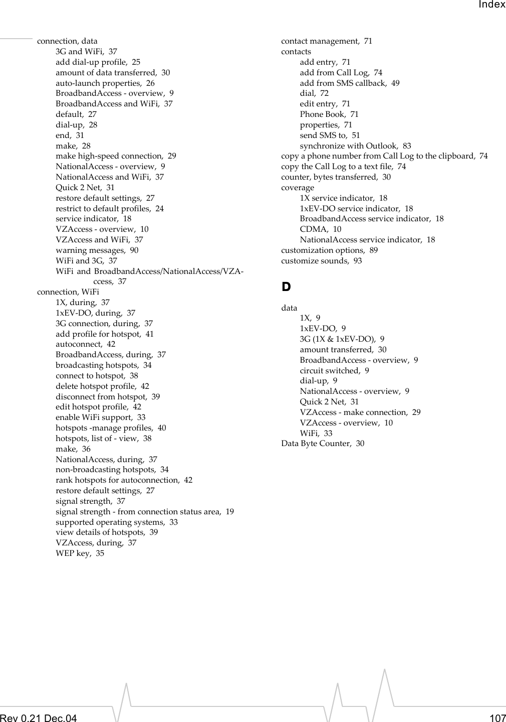 IndexRev 0.21 Dec.04 107connection, data3G and WiFi,  37add dial-up profile,  25amount of data transferred,  30auto-launch properties,  26BroadbandAccess - overview,  9BroadbandAccess and WiFi,  37default,  27dial-up,  28end,  31make,  28make high-speed connection,  29NationalAccess - overview,  9NationalAccess and WiFi,  37Quick 2 Net,  31restore default settings,  27restrict to default profiles,  24service indicator,  18VZAccess - overview,  10VZAccess and WiFi,  37warning messages,  90WiFi and 3G,  37WiFi and BroadbandAccess/NationalAccess/VZA-ccess,  37connection, WiFi1X, during,  371xEV-DO, during,  373G connection, during,  37add profile for hotspot,  41autoconnect,  42BroadbandAccess, during,  37broadcasting hotspots,  34connect to hotspot,  38delete hotspot profile,  42disconnect from hotspot,  39edit hotspot profile,  42enable WiFi support,  33hotspots -manage profiles,  40hotspots, list of - view,  38make,  36NationalAccess, during,  37non-broadcasting hotspots,  34rank hotspots for autoconnection,  42restore default settings,  27signal strength,  37signal strength - from connection status area,  19supported operating systems,  33view details of hotspots,  39VZAccess, during,  37WEP key,  35contact management,  71contactsadd entry,  71add from Call Log,  74add from SMS callback,  49dial,  72edit entry,  71Phone Book,  71properties,  71send SMS to,  51synchronize with Outlook,  83copy a phone number from Call Log to the clipboard,  74copy the Call Log to a text file,  74counter, bytes transferred,  30coverage1X service indicator,  181xEV-DO service indicator,  18BroadbandAccess service indicator,  18CDMA,  10NationalAccess service indicator,  18customization options,  89customize sounds,  93Ddata1X,  91xEV-DO,  93G (1X &amp; 1xEV-DO),  9amount transferred,  30BroadbandAccess - overview,  9circuit switched,  9dial-up,  9NationalAccess - overview,  9Quick 2 Net,  31VZAccess - make connection,  29VZAccess - overview,  10WiFi,  33Data Byte Counter,  30