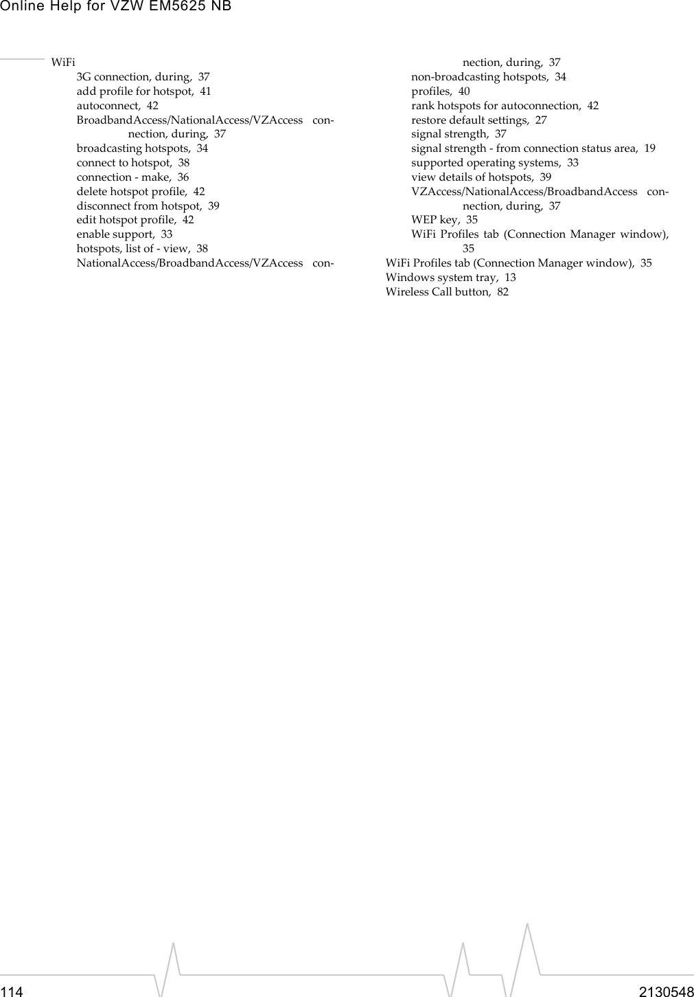 Online Help for VZW EM5625 NB114 2130548WiFi3G connection, during,  37add profile for hotspot,  41autoconnect,  42BroadbandAccess/NationalAccess/VZAccess con-nection, during,  37broadcasting hotspots,  34connect to hotspot,  38connection - make,  36delete hotspot profile,  42disconnect from hotspot,  39edit hotspot profile,  42enable support,  33hotspots, list of - view,  38NationalAccess/BroadbandAccess/VZAccess con-nection, during,  37non-broadcasting hotspots,  34profiles,  40rank hotspots for autoconnection,  42restore default settings,  27signal strength,  37signal strength - from connection status area,  19supported operating systems,  33view details of hotspots,  39VZAccess/NationalAccess/BroadbandAccess con-nection, during,  37WEP key,  35WiFi Profiles tab (Connection Manager window),35WiFi Profiles tab (Connection Manager window),  35Windows system tray,  13Wireless Call button,  82