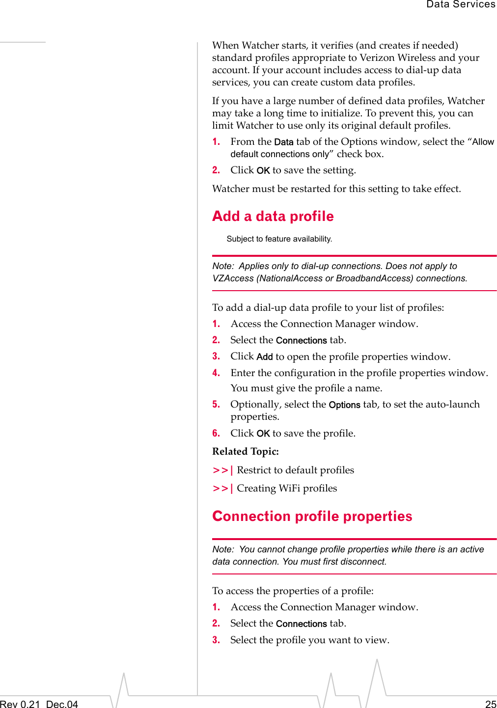 Data ServicesRev 0.21  Dec.04 25When Watcher starts, it verifies (and creates if needed) standard profiles appropriate to Verizon Wireless and your account. If your account includes access to dial-up data services, you can create custom data profiles.If you have a large number of defined data profiles, Watcher may take a long time to initialize. To prevent this, you can limit Watcher to use only its original default profiles.1. From the Data tab of the Options window, select the “Allow default connections only” check box.2. Click OK to save the setting.Watcher must be restarted for this setting to take effect.Add a data profileSubject to feature availability.Note: Applies only to dial-up connections. Does not apply to VZAccess (NationalAccess or BroadbandAccess) connections.To add a dial-up data profile to your list of profiles:1. Access the Connection Manager window.2. Select the Connections tab.3. Click Add to open the profile properties window.4. Enter the configuration in the profile properties window.You must give the profile a name.5. Optionally, select the Options tab, to set the auto-launch properties.6. Click OK to save the profile.Related Topic:&gt;&gt;| Restrict to default profiles&gt;&gt;| Creating WiFi profilesConnection profile propertiesNote: You cannot change profile properties while there is an active data connection. You must first disconnect.To access the properties of a profile:1. Access the Connection Manager window.2. Select the Connections tab.3. Select the profile you want to view.