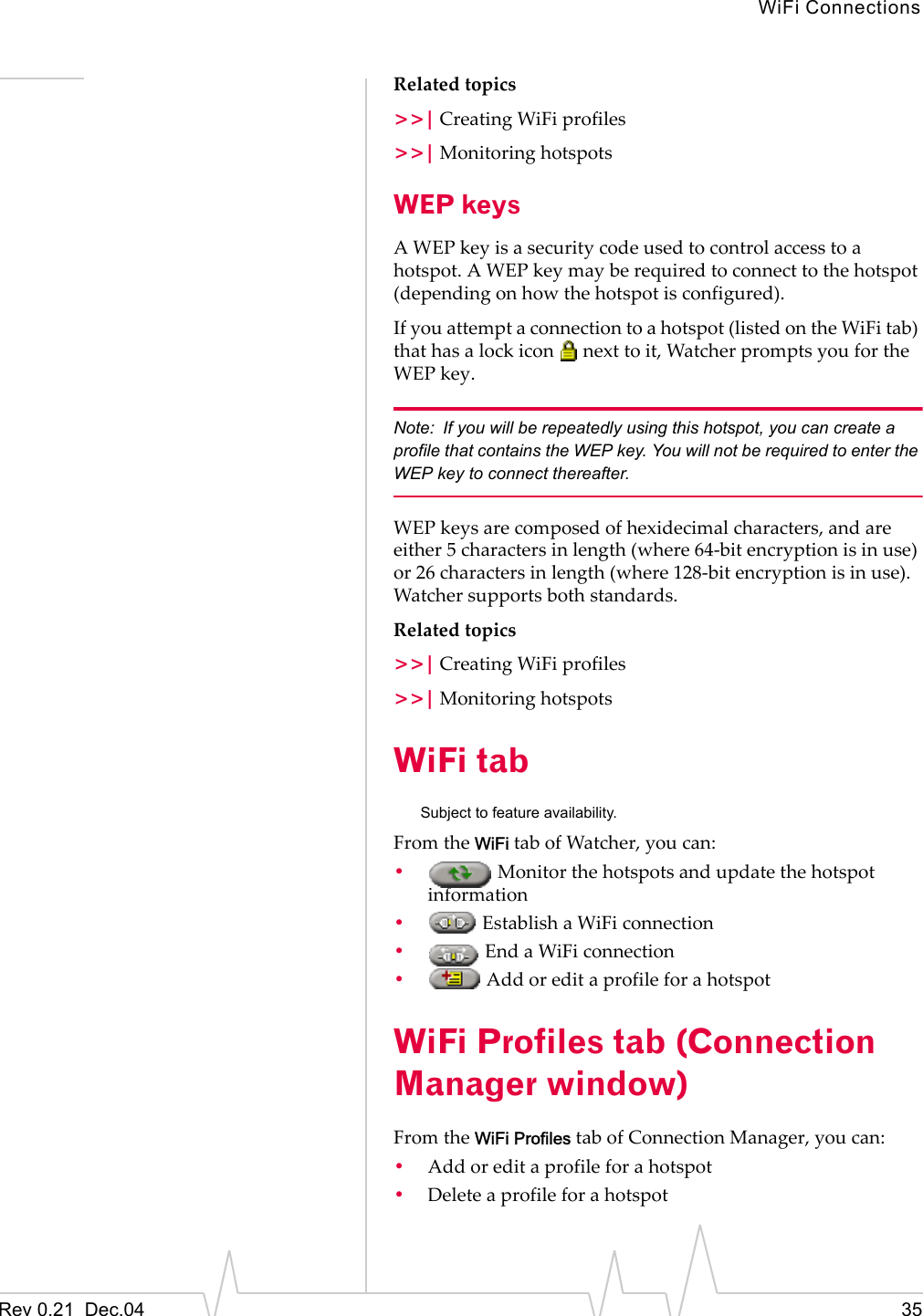 WiFi ConnectionsRev 0.21  Dec.04 35Related topics&gt;&gt;| Creating WiFi profiles&gt;&gt;| Monitoring hotspotsWEP keysA WEP key is a security code used to control access to a hotspot. A WEP key may be required to connect to the hotspot (depending on how the hotspot is configured).If you attempt a connection to a hotspot (listed on the WiFi tab) that has a lock icon   next to it, Watcher prompts you for the WEP key.Note: If you will be repeatedly using this hotspot, you can create a profile that contains the WEP key. You will not be required to enter the WEP key to connect thereafter.WEP keys are composed of hexidecimal characters, and are either 5 characters in length (where 64-bit encryption is in use) or 26 characters in length (where 128-bit encryption is in use). Watcher supports both standards.Related topics&gt;&gt;| Creating WiFi profiles&gt;&gt;| Monitoring hotspotsWiFi tabSubject to feature availability.From the WiFi tab of Watcher, you can:• Monitor the hotspots and update the hotspot information• Establish a WiFi connection• End a WiFi connection• Add or edit a profile for a hotspotWiFi Profiles tab (Connection Manager window)From the WiFi Profiles tab of Connection Manager, you can:•Add or edit a profile for a hotspot•Delete a profile for a hotspot