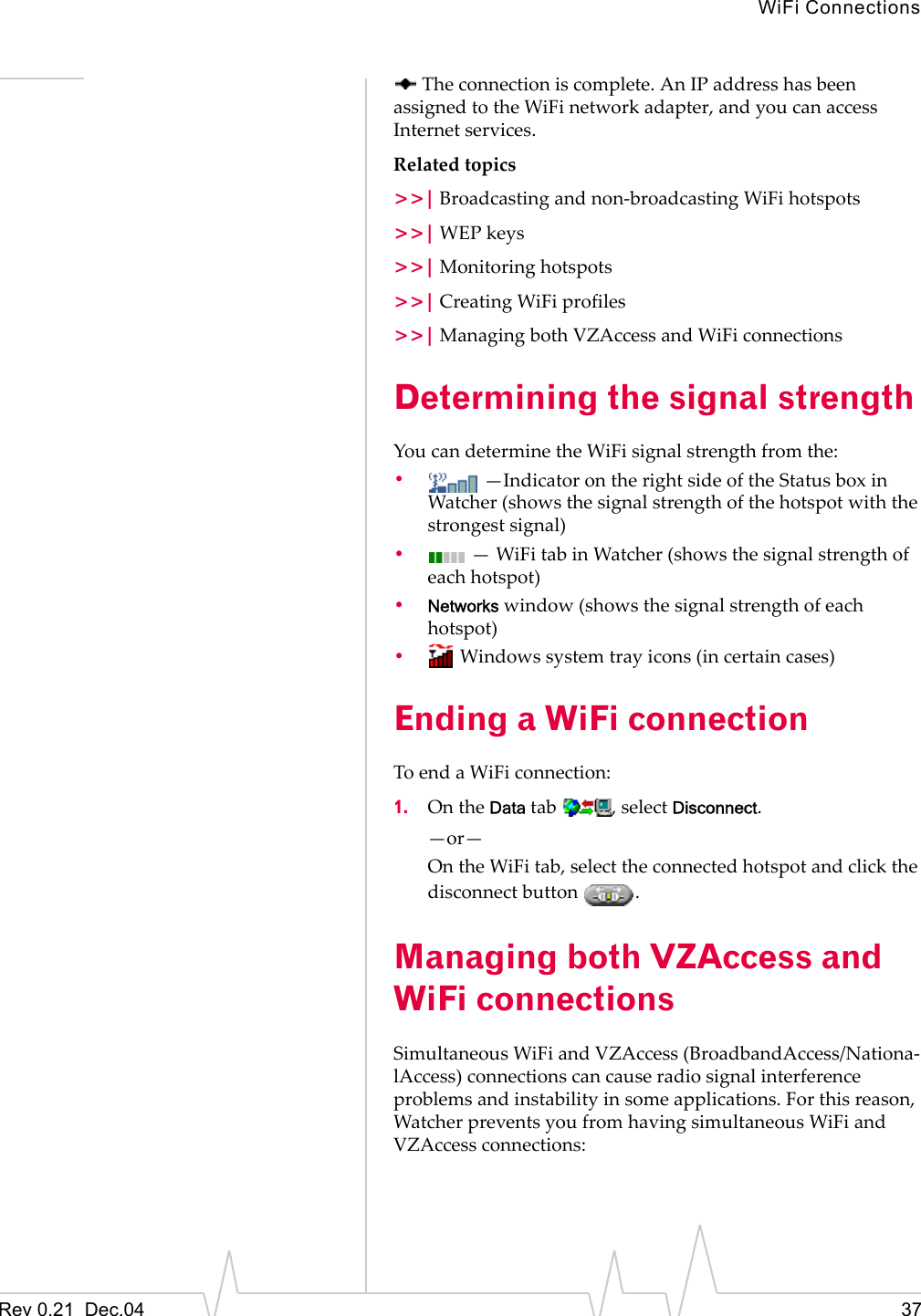 WiFi ConnectionsRev 0.21  Dec.04 37 The connection is complete. An IP address has been assigned to the WiFi network adapter, and you can access Internet services.Related topics&gt;&gt;| Broadcasting and non-broadcasting WiFi hotspots&gt;&gt;| WEP keys&gt;&gt;| Monitoring hotspots&gt;&gt;| Creating WiFi profiles&gt;&gt;| Managing both VZAccess and WiFi connectionsDetermining the signal strengthYou can determine the WiFi signal strength from the:• —Indicator on the right side of the Status box in Watcher (shows the signal strength of the hotspot with the strongest signal) • — WiFi tab in Watcher (shows the signal strength of each hotspot)•Networks window (shows the signal strength of each hotspot)• Windows system tray icons (in certain cases)Ending a WiFi connectionTo end a WiFi connection:1. On the Data tab  , select Disconnect.—or—On the WiFi tab, select the connected hotspot and click the disconnect button  .Managing both VZAccess and WiFi connectionsSimultaneous WiFi and VZAccess (BroadbandAccess/Nationa-lAccess) connections can cause radio signal interference problems and instability in some applications. For this reason, Watcher prevents you from having simultaneous WiFi and VZAccess connections: