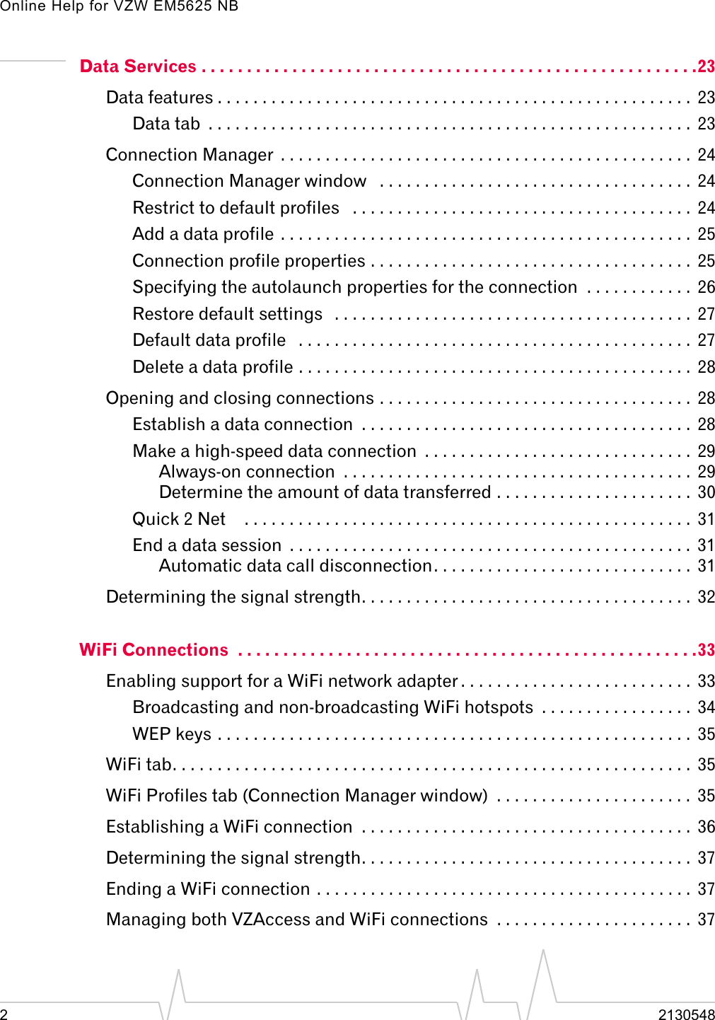 Online Help for VZW EM5625 NB22130548Data Services . . . . . . . . . . . . . . . . . . . . . . . . . . . . . . . . . . . . . . . . . . . . . . . . . . . . . . .23Data features . . . . . . . . . . . . . . . . . . . . . . . . . . . . . . . . . . . . . . . . . . . . . . . . . . . . .  23Data tab  . . . . . . . . . . . . . . . . . . . . . . . . . . . . . . . . . . . . . . . . . . . . . . . . . . . . . .  23Connection Manager  . . . . . . . . . . . . . . . . . . . . . . . . . . . . . . . . . . . . . . . . . . . . . .  24Connection Manager window   . . . . . . . . . . . . . . . . . . . . . . . . . . . . . . . . . . .  24Restrict to default profiles   . . . . . . . . . . . . . . . . . . . . . . . . . . . . . . . . . . . . . .  24Add a data profile . . . . . . . . . . . . . . . . . . . . . . . . . . . . . . . . . . . . . . . . . . . . . .  25Connection profile properties . . . . . . . . . . . . . . . . . . . . . . . . . . . . . . . . . . . .  25Specifying the autolaunch properties for the connection  . . . . . . . . . . . .  26Restore default settings   . . . . . . . . . . . . . . . . . . . . . . . . . . . . . . . . . . . . . . . .  27Default data profile   . . . . . . . . . . . . . . . . . . . . . . . . . . . . . . . . . . . . . . . . . . . .  27Delete a data profile . . . . . . . . . . . . . . . . . . . . . . . . . . . . . . . . . . . . . . . . . . . .  28Opening and closing connections . . . . . . . . . . . . . . . . . . . . . . . . . . . . . . . . . . .  28Establish a data connection  . . . . . . . . . . . . . . . . . . . . . . . . . . . . . . . . . . . . .  28Make a high-speed data connection  . . . . . . . . . . . . . . . . . . . . . . . . . . . . . .  29Always-on connection  . . . . . . . . . . . . . . . . . . . . . . . . . . . . . . . . . . . . . . .  29Determine the amount of data transferred . . . . . . . . . . . . . . . . . . . . . .  30Quick 2 Net    . . . . . . . . . . . . . . . . . . . . . . . . . . . . . . . . . . . . . . . . . . . . . . . . . .  31End a data session  . . . . . . . . . . . . . . . . . . . . . . . . . . . . . . . . . . . . . . . . . . . . .  31Automatic data call disconnection. . . . . . . . . . . . . . . . . . . . . . . . . . . . .  31Determining the signal strength. . . . . . . . . . . . . . . . . . . . . . . . . . . . . . . . . . . . .  32WiFi Connections  . . . . . . . . . . . . . . . . . . . . . . . . . . . . . . . . . . . . . . . . . . . . . . . . . . .33Enabling support for a WiFi network adapter . . . . . . . . . . . . . . . . . . . . . . . . . .  33Broadcasting and non-broadcasting WiFi hotspots  . . . . . . . . . . . . . . . . .  34WEP keys . . . . . . . . . . . . . . . . . . . . . . . . . . . . . . . . . . . . . . . . . . . . . . . . . . . . .  35WiFi tab. . . . . . . . . . . . . . . . . . . . . . . . . . . . . . . . . . . . . . . . . . . . . . . . . . . . . . . . . .  35WiFi Profiles tab (Connection Manager window)  . . . . . . . . . . . . . . . . . . . . . .  35Establishing a WiFi connection  . . . . . . . . . . . . . . . . . . . . . . . . . . . . . . . . . . . . .  36Determining the signal strength. . . . . . . . . . . . . . . . . . . . . . . . . . . . . . . . . . . . .  37Ending a WiFi connection . . . . . . . . . . . . . . . . . . . . . . . . . . . . . . . . . . . . . . . . . .  37Managing both VZAccess and WiFi connections  . . . . . . . . . . . . . . . . . . . . . .  37