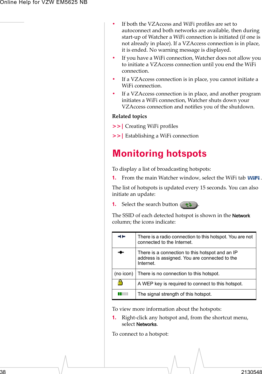 Online Help for VZW EM5625 NB38 2130548•If both the VZAccess and WiFi profiles are set to autoconnect and both networks are available, then during start-up of Watcher a WiFi connection is initiated (if one is not already in place). If a VZAccess connection is in place, it is ended. No warning message is displayed.•If you have a WiFi connection, Watcher does not allow you to initiate a VZAccess connection until you end the WiFi connection.•If a VZAccess connection is in place, you cannot initiate a WiFi connection.•If a VZAccess connection is in place, and another program initiates a WiFi connection, Watcher shuts down your VZAccess connection and notifies you of the shutdown.Related topics&gt;&gt;| Creating WiFi profiles&gt;&gt;| Establishing a WiFi connectionMonitoring hotspotsTo display a list of broadcasting hotspots:1. From the main Watcher window, select the WiFi tab  .The list of hotspots is updated every 15 seconds. You can also initiate an update:1. Select the search button  . The SSID of each detected hotspot is shown in the Network column; the icons indicate:To view more information about the hotspots:1. Right-click any hotspot and, from the shortcut menu, select Networks.To connect to a hotspot:There is a radio connection to this hotspot. You are not connected to the Internet.There is a connection to this hotspot and an IP address is assigned. You are connected to the Internet.(no icon) There is no connection to this hotspot.A WEP key is required to connect to this hotspot. The signal strength of this hotspot.