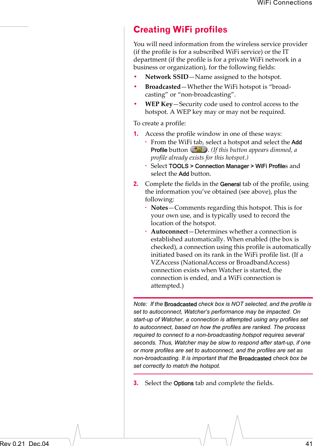 WiFi ConnectionsRev 0.21  Dec.04 41Creating WiFi profilesYou will need information from the wireless service provider (if the profile is for a subscribed WiFi service) or the IT department (if the profile is for a private WiFi network in a business or organization), for the following fields:•Network SSID—Name assigned to the hotspot.•Broadcasted—Whether the WiFi hotspot is “broad-casting” or “non-broadcasting”.•WEP Key—Security code used to control access to the hotspot. A WEP key may or may not be required.To create a profile:1. Access the profile window in one of these ways:·From the WiFi tab, select a hotspot and select the Add Profile button  . (If this button appears dimmed, a profile already exists for this hotspot.)·Select TOOLS &gt; Connection Manager &gt; WiFi Profiles and select the Add button.2. Complete the fields in the General tab of the profile, using the information you’ve obtained (see above), plus the following:·Notes—Comments regarding this hotspot. This is for your own use, and is typically used to record the location of the hotspot.·Autoconnect—Determines whether a connection is established automatically. When enabled (the box is checked), a connection using this profile is automatically initiated based on its rank in the WiFi profile list. (If a VZAccess (NationalAccess or BroadbandAccess)  connection exists when Watcher is started, the connection is ended, and a WiFi connection is attempted.)Note: If the Broadcasted check box is NOT selected, and the profile is set to autoconnect, Watcher’s performance may be impacted. On start-up of Watcher, a connection is attempted using any profiles set to autoconnect, based on how the profiles are ranked. The process required to connect to a non-broadcasting hotspot requires several seconds. Thus, Watcher may be slow to respond after start-up, if one or more profiles are set to autoconnect, and the profiles are set as non-broadcasting. It is important that the Broadcasted check box be set correctly to match the hotspot. 3. Select the Options tab and complete the fields.