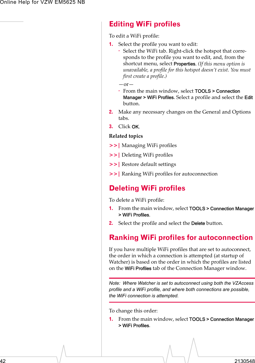 Online Help for VZW EM5625 NB42 2130548Editing WiFi profilesTo edit a WiFi profile:1. Select the profile you want to edit:·Select the WiFi tab. Right-click the hotspot that corre-sponds to the profile you want to edit, and, from the shortcut menu, select Properties. (If this menu option is unavailable, a profile for this hotspot doesn’t exist. You must first create a profile.)—or—·From the main window, select TOOLS &gt; Connection Manager &gt; WiFi Profiles. Select a profile and select the Edit button.2. Make any necessary changes on the General and Options tabs.3. Click OK.Related topics&gt;&gt;| Managing WiFi profiles&gt;&gt;| Deleting WiFi profiles&gt;&gt;| Restore default settings&gt;&gt;| Ranking WiFi profiles for autoconnectionDeleting WiFi profilesTo delete a WiFi profile:1. From the main window, select TOOLS &gt; Connection Manager &gt; WiFi Profiles.2. Select the profile and select the Delete button.Ranking WiFi profiles for autoconnectionIf you have multiple WiFi profiles that are set to autoconnect, the order in which a connection is attempted (at startup of Watcher) is based on the order in which the profiles are listed on the WiFi Profiles tab of the Connection Manager window. Note: Where Watcher is set to autoconnect using both the VZAccess profile and a WiFi profile, and where both connections are possible, the WiFi connection is attempted.To change this order:1. From the main window, select TOOLS &gt; Connection Manager &gt; WiFi Profiles.