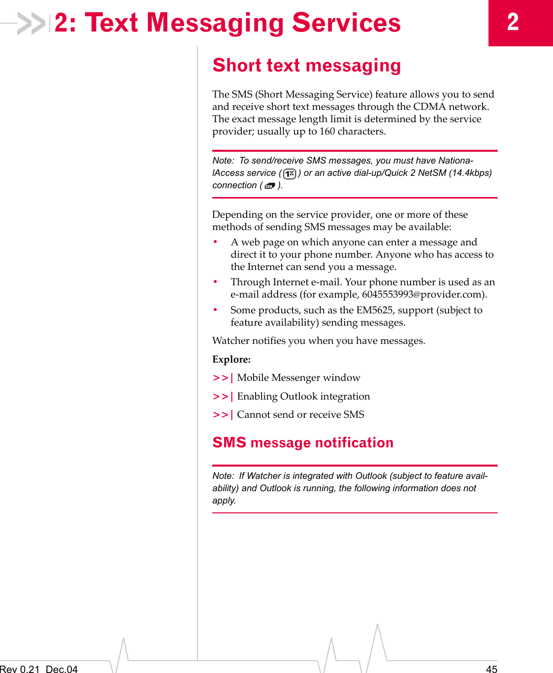 Rev 0.21  Dec.04 4522: Text Messaging ServicesShort text messagingThe SMS (Short Messaging Service) feature allows you to send and receive short text messages through the CDMA network. The exact message length limit is determined by the service provider; usually up to 160 characters.Note: To send/receive SMS messages, you must have Nationa-lAccess service ( ) or an active dial-up/Quick 2 NetSM (14.4kbps) connection ( ).Depending on the service provider, one or more of these methods of sending SMS messages may be available:•A web page on which anyone can enter a message and direct it to your phone number. Anyone who has access to the Internet can send you a message.•Through Internet e-mail. Your phone number is used as an e-mail address (for example, 6045553993@provider.com).•Some products, such as the EM5625, support (subject to feature availability) sending messages.Watcher notifies you when you have messages.Explore:&gt;&gt;| Mobile Messenger window&gt;&gt;| Enabling Outlook integration&gt;&gt;| Cannot send or receive SMSSMS message notificationNote: If Watcher is integrated with Outlook (subject to feature avail-ability) and Outlook is running, the following information does not apply.
