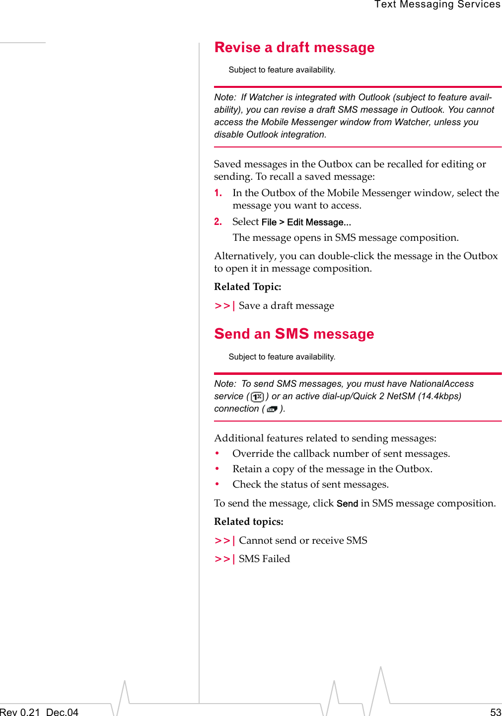 Text Messaging ServicesRev 0.21  Dec.04 53Revise a draft messageSubject to feature availability.Note: If Watcher is integrated with Outlook (subject to feature avail-ability), you can revise a draft SMS message in Outlook. You cannot access the Mobile Messenger window from Watcher, unless you disable Outlook integration.Saved messages in the Outbox can be recalled for editing or sending. To recall a saved message:1. In the Outbox of the Mobile Messenger window, select the message you want to access.2. Select File &gt; Edit Message...The message opens in SMS message composition.Alternatively, you can double-click the message in the Outbox to open it in message composition.Related Topic:&gt;&gt;| Save a draft messageSend an SMS messageSubject to feature availability.Note: To send SMS messages, you must have NationalAccess service ( ) or an active dial-up/Quick 2 NetSM (14.4kbps) connection ( ).Additional features related to sending messages:•Override the callback number of sent messages.•Retain a copy of the message in the Outbox.•Check the status of sent messages.To send the message, click Send in SMS message composition.Related topics:&gt;&gt;| Cannot send or receive SMS&gt;&gt;| SMS Failed