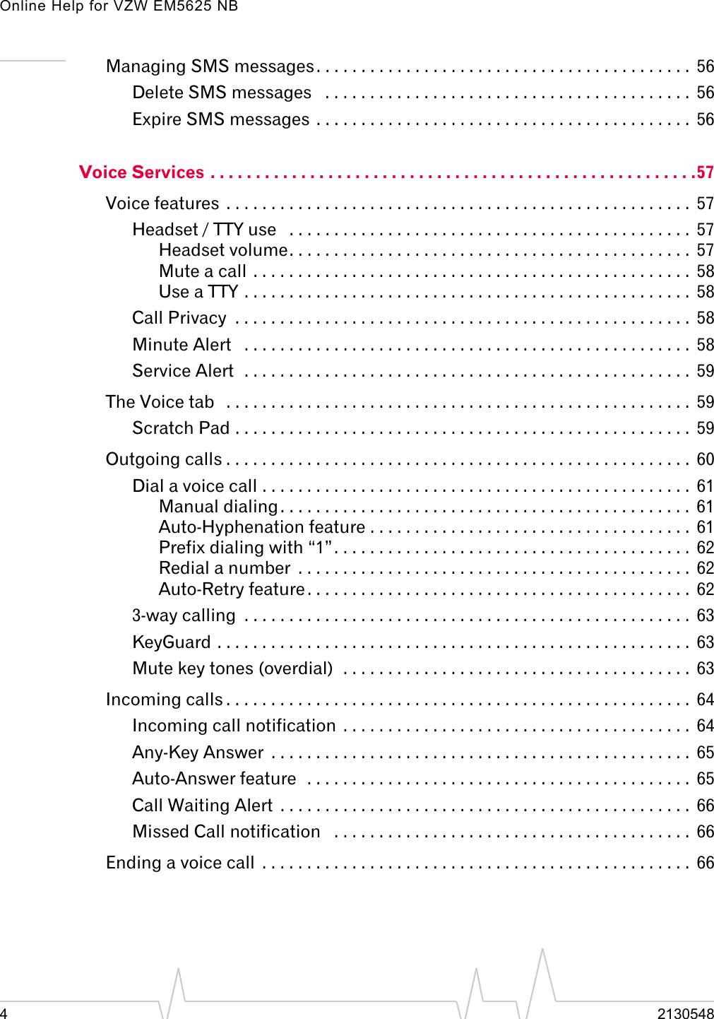 Online Help for VZW EM5625 NB42130548Managing SMS messages. . . . . . . . . . . . . . . . . . . . . . . . . . . . . . . . . . . . . . . . . .  56Delete SMS messages   . . . . . . . . . . . . . . . . . . . . . . . . . . . . . . . . . . . . . . . . .  56Expire SMS messages . . . . . . . . . . . . . . . . . . . . . . . . . . . . . . . . . . . . . . . . . .  56Voice Services . . . . . . . . . . . . . . . . . . . . . . . . . . . . . . . . . . . . . . . . . . . . . . . . . . . . . .57Voice features  . . . . . . . . . . . . . . . . . . . . . . . . . . . . . . . . . . . . . . . . . . . . . . . . . . . .  57Headset / TTY use   . . . . . . . . . . . . . . . . . . . . . . . . . . . . . . . . . . . . . . . . . . . . .  57Headset volume. . . . . . . . . . . . . . . . . . . . . . . . . . . . . . . . . . . . . . . . . . . . .  57Mute a call . . . . . . . . . . . . . . . . . . . . . . . . . . . . . . . . . . . . . . . . . . . . . . . . .  58Use a TTY . . . . . . . . . . . . . . . . . . . . . . . . . . . . . . . . . . . . . . . . . . . . . . . . . .  58Call Privacy  . . . . . . . . . . . . . . . . . . . . . . . . . . . . . . . . . . . . . . . . . . . . . . . . . . .  58Minute Alert   . . . . . . . . . . . . . . . . . . . . . . . . . . . . . . . . . . . . . . . . . . . . . . . . . .  58Service Alert  . . . . . . . . . . . . . . . . . . . . . . . . . . . . . . . . . . . . . . . . . . . . . . . . . .  59The Voice tab   . . . . . . . . . . . . . . . . . . . . . . . . . . . . . . . . . . . . . . . . . . . . . . . . . . . .  59Scratch Pad . . . . . . . . . . . . . . . . . . . . . . . . . . . . . . . . . . . . . . . . . . . . . . . . . . .  59Outgoing calls . . . . . . . . . . . . . . . . . . . . . . . . . . . . . . . . . . . . . . . . . . . . . . . . . . . .  60Dial a voice call . . . . . . . . . . . . . . . . . . . . . . . . . . . . . . . . . . . . . . . . . . . . . . . .  61Manual dialing. . . . . . . . . . . . . . . . . . . . . . . . . . . . . . . . . . . . . . . . . . . . . .  61Auto-Hyphenation feature . . . . . . . . . . . . . . . . . . . . . . . . . . . . . . . . . . . .  61Prefix dialing with “1”. . . . . . . . . . . . . . . . . . . . . . . . . . . . . . . . . . . . . . . .  62Redial a number  . . . . . . . . . . . . . . . . . . . . . . . . . . . . . . . . . . . . . . . . . . . .  62Auto-Retry feature . . . . . . . . . . . . . . . . . . . . . . . . . . . . . . . . . . . . . . . . . . .  623-way calling  . . . . . . . . . . . . . . . . . . . . . . . . . . . . . . . . . . . . . . . . . . . . . . . . . .  63KeyGuard . . . . . . . . . . . . . . . . . . . . . . . . . . . . . . . . . . . . . . . . . . . . . . . . . . . . .  63Mute key tones (overdial)  . . . . . . . . . . . . . . . . . . . . . . . . . . . . . . . . . . . . . . .  63Incoming calls . . . . . . . . . . . . . . . . . . . . . . . . . . . . . . . . . . . . . . . . . . . . . . . . . . . .  64Incoming call notification  . . . . . . . . . . . . . . . . . . . . . . . . . . . . . . . . . . . . . . .  64Any-Key Answer  . . . . . . . . . . . . . . . . . . . . . . . . . . . . . . . . . . . . . . . . . . . . . . .  65Auto-Answer feature  . . . . . . . . . . . . . . . . . . . . . . . . . . . . . . . . . . . . . . . . . . .  65Call Waiting Alert  . . . . . . . . . . . . . . . . . . . . . . . . . . . . . . . . . . . . . . . . . . . . . .  66Missed Call notification   . . . . . . . . . . . . . . . . . . . . . . . . . . . . . . . . . . . . . . . .  66Ending a voice call  . . . . . . . . . . . . . . . . . . . . . . . . . . . . . . . . . . . . . . . . . . . . . . . .  66