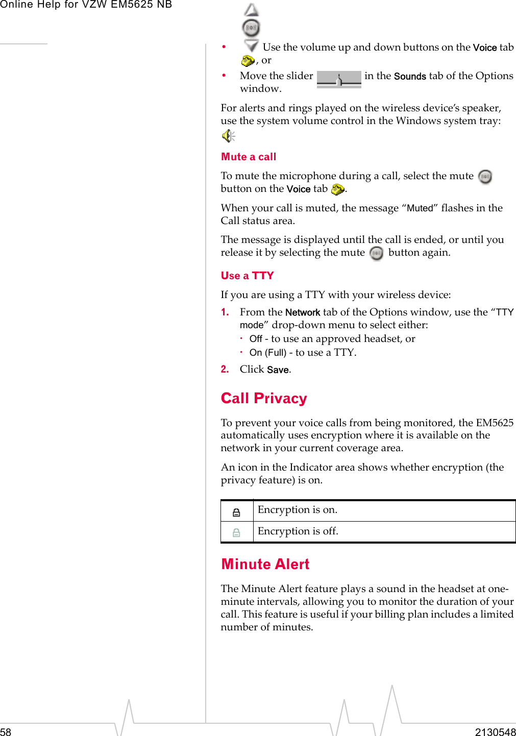 Online Help for VZW EM5625 NB58 2130548•Use the volume up and down buttons on the Voice tab , or•Move the slider   in the Sounds tab of the Options window.For alerts and rings played on the wireless device’s speaker, use the system volume control in the Windows system tray:  Mute a callTo mute the microphone during a call, select the mute   button on the Voice tab  .When your call is muted, the message “Muted” flashes in the Call status area.The message is displayed until the call is ended, or until you release it by selecting the mute   button again.Use a TTYIf you are using a TTY with your wireless device:1. From the Network tab of the Options window, use the “TTY mode” drop-down menu to select either:·Off - to use an approved headset, or·On (Full) - to use a TTY.2. Click Save.Call PrivacyTo prevent your voice calls from being monitored, the EM5625 automatically uses encryption where it is available on the network in your current coverage area.An icon in the Indicator area shows whether encryption (the privacy feature) is on.Minute AlertThe Minute Alert feature plays a sound in the headset at one-minute intervals, allowing you to monitor the duration of your call. This feature is useful if your billing plan includes a limited number of minutes. Encryption is on.Encryption is off.